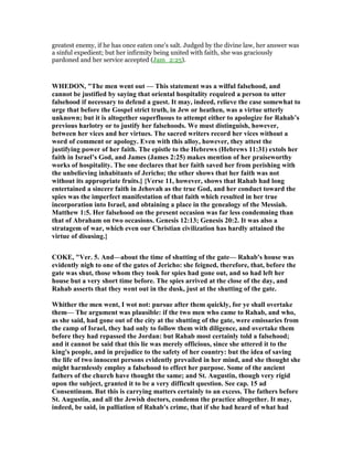 greatest enemy, if he has once eaten one’s salt. Judged by the divine law, her answer was
a sinful expedient; but her infirmity being united with faith, she was graciously
pardoned and her service accepted (Jam_2:25).
WHEDO , "The men went out — This statement was a wilful falsehood, and
cannot be justified by saying that oriental hospitality required a person to utter
falsehood if necessary to defend a guest. It may, indeed, relieve the case somewhat to
urge that before the Gospel strict truth, in Jew or heathen, was a virtue utterly
unknown; but it is altogether superfluous to attempt either to apologize for Rahab’s
previous harlotry or to justify her falsehoods. We must distinguish, however,
between her vices and her virtues. The sacred writers record her vices without a
word of comment or apology. Even with this alloy, however, they attest the
justifying power of her faith. The epistle to the Hebrews (Hebrews 11:31) extols her
faith in Israel’s God, and James (James 2:25) makes mention of her praiseworthy
works of hospitality. The one declares that her faith saved her from perishing with
the unbelieving inhabitants of Jericho; the other shows that her faith was not
without its appropriate fruits.] {Verse 11, however, shows that Rahab had long
entertained a sincere faith in Jehovah as the true God, and her conduct toward the
spies was the imperfect manifestation of that faith which resulted in her true
incorporation into Israel, and obtaining a place in the genealogy of the Messiah.
Matthew 1:5. Her falsehood on the present occasion was far less condemning than
that of Abraham on two occasions. Genesis 12:13; Genesis 20:2. It was also a
stratagem of war, which even our Christian civilization has hardly attained the
virtue of disusing.}
COKE, "Ver. 5. And—about the time of shutting of the gate— Rahab's house was
evidently nigh to one of the gates of Jericho: she feigned, therefore, that, before the
gate was shut, those whom they took for spies had gone out, and so had left her
house but a very short time before. The spies arrived at the close of the day, and
Rahab asserts that they went out in the dusk, just at the shutting of the gate.
Whither the men went, I wot not: pursue after them quickly, for ye shall overtake
them— The argument was plausible: if the two men who came to Rahab, and who,
as she said, had gone out of the city at the shutting of the gate, were emissaries from
the camp of Israel, they had only to follow them with diligence, and overtake them
before they had repassed the Jordan: but Rahab most certainly told a falsehood;
and it cannot be said that this lie was merely officious, since she uttered it to the
king's people, and in prejudice to the safety of her country: but the idea of saving
the life of two innocent persons evidently prevailed in her mind, and she thought she
might harmlessly employ a falsehood to effect her purpose. Some of the ancient
fathers of the church have thought the same; and St. Augustin, though very rigid
upon the subject, granted it to be a very difficult question. See cap. 15 ad
Consentinum. But this is carrying matters certainly to an excess. The fathers before
St. Augustin, and all the Jewish doctors, condemn the practice altogether. It may,
indeed, be said, in palliation of Rahab's crime, that if she had heard of what had
 