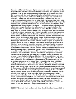 happened to Pharaoh, Sihon, and Og, the same events could not be unknown to the
king of Jericho; so that it was as natural for her to be afraid, and to provide for her
own security, as for him to defend himself courageously, or perish in the attempt.
For we apprehend, that to reject peace offered by a formidable conqueror, at the
hazard of being massacred, for the love of a king who might very probably have
been only a petty tyrant, and to continue attached to a people whom fear had
disabled from defending themselves; we apprehend, I say, that to reject peace under
such circumstances, and even supposing that the king of Jericho lawfully swayed the
sceptre, would have been an instance of love for one's country, or rather for truth,
which there was hardly room to expect from a Canaanitish woman; much less from
a hostess so young as Rahab must have been, since she brought forth Boaz above
thirty years after, as Junius has fully proved, in Jacob. She did, upon the whole,
what might be expected from her in such a case, an honest action, and conformable
to the will of God, in joining the party of those whom His powerful arm supported,
and in relinquishing the interests of a nation, whom so many reasons united to
render worthy of an utter destruction. Still more fully to justify the reception which
Rahab gave to the Israelitish spies, and the asylum she afforded, two things may
reasonably be supposed; 1. That God had revealed to this woman the wonders he
had wrought in favour of the children of Israel, and his design of giving them the
land of Canaan. By faith, we read, the harlot Rahab perished not; Hebrews 11:31.
This faith seems to suppose something more than persuasion founded on common
report; it supposes some divine warning, a Revelation 2. It is natural to suppose,
that God had summoned the king and people of Jericho to submit themselves to the
Israelites on pain of utter destruction; and that, while Rahab's fellow-citizens
refused to comply with that summons, this woman, more submissive to the divine
commands, took part with the Israelites, and asked in consequence of her option.
The words of St. Paul favour this conjecture. Instead of saying, according to our
version, by faith the harlot Rahab perished not with them that believed not, τοις
απιστοις, he says, agreeably to the marginal rendering, perished not with them who
were disobedient, τοις απειθησασι ; i.e. disobedient to the orders which God had
given them to submit to the Israelites. There was nothing, therefore, unfaithful,
nothing criminal, in the asylum which Rahab afforded the spies; nothing which can
be deemed treasonable in the care she took to screen them from the knowledge and
search of the officers of the king of Jericho. Impressed with sentiments of true faith
in the commands of God, that faith, that confidence in his word, was the principle of
her whole conduct in this emergency; though we acknowledge, that she sinned by
having recourse to a lie. Again: Rahab testified her faith by her obedience, and for
this only is she celebrated in Scripture. Let those who find themselves in like
circumstances imitate her in that wherein she is imitable, her humble submission to
orders undoubtedly issued by God, and her eagerness to comply therewith; to them
also will then belong that fine eulogium of St. James: Was not Rahab justified by
works, when she had received the messengers, and had sent them out another
way?—As the body without the spirit is dead, so faith, without works, is dead also.
James 2:25-26. See Waterland's Scripture vindicated, part 2: p. 52.
PULPIT, "I wot not. Much has Been said about Rahab's falsehood which is little to
 