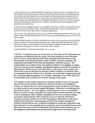 to the northern star, so from amidst the fragments of what was once a woman’s life, as
they drifted in the dusk along the streets of Jericho, Rahab’s heart was trembling away
towards the star that should come out of Jacob and the sceptre that would rise out of
Israel. There is a lesson for us here. Surely there is a Diviner duty for us than, like the
wind, to chase the withered leaves of a blighted life along our streets, if only far enough
from our church doors. Surely there is manlier work for men than to trample on the
faded flowers of the forest.
II. Thus from an unlikely quarter we are taught of the power of faith. In the affray of war
Rahab sat up there with her hope, trimmed to burning like a lamp, as unafraid as the
man in the tower when the storm is round the lighthouse.
III. We have also explained to us the nature of faith. Rahab did not know what the word
"faith" meant, but the thing itself was in her heart, and it found expression, not in words,
but in works.
Thus it befell the spies at Jericho; and after three days in the mountains, they took their
report to Joshua. He heard what they had to say, and in the night the tribes of Israel
struck their tents, and in the dawn of the morning the tall grey cloud above the ark of
Jehovah was feeling its way down to the fords of the Jordan.
Armstrong Black, Contemporary Pulpit, vol. i., p. 153.
CALVI , "1.And Joshua the son of un sent, etc. The object of the exploration now
in question was different from the former one, when Joshua was sent with other
eleven to survey all the districts of the land, and bring back information to the
whole people concerning its position, nature, fertility, and other properties, the
magnitude and number of the cities, the inhabitants, and their manners. The
present object was to dispose those who might be inclined to be sluggish, to engage
with more alacrity in the campaign. And though it appears from the first chapter of
Deuteronomy, (Deuteronomy 1:22,) that Moses, at the request of the people, sent
chosen men to spy out the land, he elsewhere relates ( umbers 13:4) that he did it
by command from God. Those twelve, therefore, set out divinely commissioned, and
for a somewhat different purpose, viz., to make a thorough survey of the land, and
be the heralds of its excellence to stir up the courage of the people.
ow Joshua secretly sends two persons to ascertain whether or not a free passage
may be had over the Jordan, whether the citizens of Jericho were indulging in
security, or whether they were alert and prepared to resist. In short, he sends spies
on whose report he may provide against all dangers. Wherefore a twofold question
may be here raised — Are we to approve of his prudence? or are we to condemn
him for excessive anxiety, especially as he seems to have trusted more than was right
to his own prudence, when, without consulting God, he was so careful in taking
precautions against danger? But, inasmuch as it is not expressly said that he
received a message from heaven to order the people to collect their vessels and to
publish his proclamation concerning the passage of the Jordan, although it is
perfectly obvious that he never would have thought of moving the camp unless God
had ordered it, it is also probable that in sending the spies he consulted God as to his
pleasure in the matter, or that God himself, knowing how much need there was of
this additional confirmation, had spontaneously suggested it to the mind of his
 