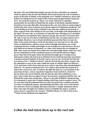the point. The sacred historian simply narrates the fact, and makes no comment
whatever upon it. But the fact that Rahab afterwards became the wife of Salmon, a
prince of the tribe of Judah, as the genealogy in St. Matthew informs us, shows that
neither her falsehood nor her mode of life excited much disapprobation among the
Jews. or need this surprise us. There is no need, with Keil, to repudiate
energetically the assertion of Hauff that the author of this Book regarded Rahab's
deception as not only allowable, but praiseworthy, any more than we need scruple to
confess that Jael's base treachery met with the approval of Deborah and Barak. The
tone of feeling in Jewish society in Rahab's day must have differed enormously in
many respects from what obtains in our own time, in the light of the dispensation of
the Spirit. We may take, as an instance of what that tone of feeling was, even before
Israel had been corrupted by their sojourn in Egypt, the narrative in Genesis 38:1-
30. And we may be sure that in a Phoenician city the tone was many degrees lower
still. Rahab, therefore, was no doubt absolutely ignorant that there was any sin,
either in her mode of living or in the lie she told to save the men's lives. She acted
from a twofold motive, and her course, both of thought and action, was a most
surprising instance of faith and insight, in one brought up as she had been. She not
only followed an instinct of humanity, at a time when human life was thought of
little value, in preserving the lives of the men who had sought shelter under her roof,
but she could discern in the wonderful successes of Israel the hand of a higher
power than that of the gods whom she had been brought up to worship. In her
subsequent conduct she betrayed an affection for her kindred somewhat uncommon
in persons situated similarly to herself. And we may be sure, from the fact that she
was chosen to be a "mother in Israel," that she forsook the sins of her country and
her education as soon as she came within the range of a higher light (see Hebrews
11:31 and James 2:25). From what has been said we may learn that, though Rahab's
faith was "as a grain of mustard seed," her conduct showed that she possessed it;
and in hers, as in every case, to walk by the light she had was a sure prelude to the
possession of more. And as regards her departure from truth here, it must be
shown, before she can be blamed, that she had any idea that truthfulness was a
duty. Such a duty does not appear to have been clearly recognised until He who was
Himself the truth came among men. "However the guilt of Rahab's falsehood may
be extenuated, it seems best to admit nothing which may tend to explain it away. We
are sure that God discriminated between what was good in her conduct and what
was bad; rewarding the former, and pardoning the latter. Her views of the Divine
law must have been exceedingly dim and contracted. A similar falsehood, told by
those who enjoy the light of revelation, however laudable the motive, would of
course deserve a much heavier censure" (Matthew Henry). So also Calvin in loc;
"Vitium virtuti admistum non imputatur."
6 (But she had taken them up to the roof and
 