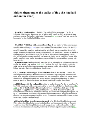 hidden them under the stalks of flax she had laid
out on the roof.)
BAR ES, "Stalks of flax - literally, “the carded fibres of the tree.” The flax in
Palestine grew to more than three feet in height, with a stalk as thick as a cane. It was
probably with the flax stalks, recently cut (compare Exo_9:31, note) and laid out on the
house roof to dry, that Rahab hid the spies.
CLARKE, "Hid then with the stalks of flax - It is a matter of little consequence
whether we translate ‫העיץ‬ ‫פסתי‬ pistey haets stalks of flax, or stalks of hemp: the word ‫עץ‬
ets, which signifies wood, serves to show that whether it was hemp or flax, it was in its
rough, unmanufactured state; and as this was about the season, viz., the end of March or
the beginning of April, in which the flax is ripe in that country, consequently Rahab’s
flax might have been recently pulled, and was now drying on the roof of her house. The
reader may find some useful remarks upon this subject in Harmer’s Observations, vol.
iv., p. 97, etc.
Upon the roof - We have already seen that all the houses in the east were made flat-
roofed; for which a law is given Deu_22:8. On these flat roofs the Asiatics to this day
walk, converse, and oftentimes even sleep and pass the night. It is probable that this
hiding was after that referred to in the fourth verse.
GILL, "But she had brought them up to the roof of the house,.... Before the
messengers came; though Abarbinel thinks it was after they were gone, when she took
them from the place of their concealment, and had them to the roof of the house, where
she thought they would be safe and secure, should the messengers return, or others
come in search of them, who would not, as she imagined, look for them there:
and hid them with the stalks of flax; that is, under them, or "in flax of wood", or "a
tree" (b); which may with as much propriety, or more, be called a tree than hyssop, 1Ki_
4:33; as it is in the Misnah (c). Moreover, there was a sort of flax which grew in the
upper part of Egypt towards Arabia, as Pliny says (d), which they called "xylon", or
wood, of which were made "lina xylina": though the words may be rightly transposed, as
by as, "stalks of flax", which are large and strong before the flax is stripped or beaten off
of them; the Targum renders it bundles of flax, or handfuls and sheaves of them, as they
were when cut down and gathered:
which she had laid in order upon the roof; to be dried, as Kimchi observes; and
Pliny (e) speaks of flax being bound up in bundles, and hung up and dried in the sun;
which was done that it might be more easily stripped and beaten off; and the roofs of
houses in those countries being flat, were very fit for such a purpose; See Gill on Deu_
 