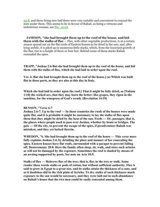 22:8; and these being now laid there were very suitable and convenient to conceal the
men under them. This seems to be in favour of Rahab, as being a virtuous and
industrious woman; see Pro_31:13.
JAMISO , "she had brought them up to the roof of the house, and hid
them with the stalks of flax — Flax, with other vegetable productions, is at a certain
season spread out on the flat roofs of Eastern houses to be dried in the sun; and, after
lying awhile, it is piled up in numerous little stacks, which, from the luxuriant growth of
the flax, rise to a height of three or four feet. Behind some of these stacks Rahab
concealed the spies.
TRAPP, "Joshua 2:6 But she had brought them up to the roof of the house, and hid
them with the stalks of flax, which she had laid in order upon the roof.
Ver. 6. But she had brought them up to the roof of the house.] (a) Which was built
flat in those parts, as they are also at this day in Italy.
Which she had laid in order upon the roof.] That it might be fully dried, as [ ahum
1:10] the wicked are, that they may burn the better: like grapes, they ripen in the
sunshine, for the winepress of God’s wrath. [Revelation 14:19]
BE SO , "Verse 6-7
Joshua 2:6-7. Up to the roof — In those countries the roofs of the houses were made
quite flat, and it is probable it might be customary to lay the stalks of flax upon
them that they might be dried by the heat of the sun. Fords — Or, passages; that is,
the places where people used to pass over Jordan, whether by boats or bridges. The
gate — Of the city, to prevent the escape of the spies, if peradventure Rahab was
mistaken, and they yet lurked therein.
WHEDO , "6. She had brought them up to the roof of the house — This verse more
fully explains Joshua 2:4, by detailing the place and manner of her concealing the
spies. Eastern houses have flat roofs, surrounded with a parapet to prevent falling
off. Deuteronomy 28:8. Here the family often sleep, sit, walk, and store such articles
as will not be damaged by the exposure. Sometimes the roof is shaded by means of
an awning supported by posts. See note on Acts 10:9.
Stalks of flax — Hebrews flax of the tree; that is, flax in the tree or stalk. Some
render these words stalks or pods of cotton, but without sufficient authority. Flax is
said to grow in Egypt to a great size, and its stalks attain the thickness of a cane, and
so it doubtless did in the rich plain of Jericho. To dry stalks of such thickness much
exposure to the sun would be necessary, and they were laid out in such abundance
on Rahab’s house that the two men could be easily concealed among them.
 