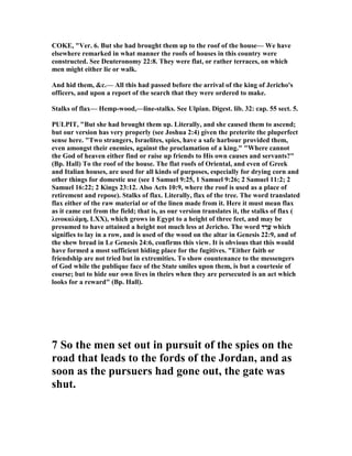 COKE, "Ver. 6. But she had brought them up to the roof of the house— We have
elsewhere remarked in what manner the roofs of houses in this country were
constructed. See Deuteronomy 22:8. They were flat, or rather terraces, on which
men might either lie or walk.
And hid them, &c.— All this had passed before the arrival of the king of Jericho's
officers, and upon a report of the search that they were ordered to make.
Stalks of flax— Hemp-wood,—line-stalks. See Ulpian. Digest. lib. 32: cap. 55 sect. 5.
PULPIT, "But she had brought them up. Literally, and she caused them to ascend;
but our version has very properly (see Joshua 2:4) given the preterite the pluperfect
sense here. "Two strangers, Israelites, spies, have a safe harbour provided them,
even amongst their enemies, against the proclamation of a king." "Where cannot
the God of heaven either find or raise up friends to His own causes and servants?"
(Bp. Hall) To the roof of the house. The flat roofs of Oriental, and even of Greek
and Italian houses, are used for all kinds of purposes, especially for drying corn and
other things for domestic use (see 1 Samuel 9:25, 1 Samuel 9:26; 2 Samuel 11:2; 2
Samuel 16:22; 2 Kings 23:12. Also Acts 10:9, where the roof is used as a place of
retirement and repose). Stalks of flax. Literally, flax of the tree. The word translated
flax either of the raw material or of the linen made from it. Here it must mean flax
as it came cut from the field; that is, as our version translates it, the stalks of flax (
λινοκαλάµη, LXX), which grows in Egypt to a height of three feet, and may be
presumed to have attained a height not much less at Jericho. The word ‫ד‬ ַ‫ָר‬‫ע‬ which
signifies to lay in a row, and is used of the wood on the altar in Genesis 22:9, and of
the shew bread in Le Genesis 24:6, confirms this view. It is obvious that this would
have formed a most sufficient hiding place for the fugitives. "Either faith or
friendship are not tried but in extremities. To show countenance to the messengers
of God while the publique face of the State smiles upon them, is but a courtesie of
course; but to hide our own lives in theirs when they are persecuted is an act which
looks for a reward" (Bp. Hall).
7 So the men set out in pursuit of the spies on the
road that leads to the fords of the Jordan, and as
soon as the pursuers had gone out, the gate was
shut.
 
