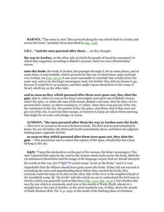BAR ES, "The sense is, that “they pursued along the way which leads to Jordan and
across the fords;” probably those described in Jdg_3:28.
GILL, "And the men pursued after them,.... As they thought:
the way to Jordan; on the other side of which the people of Israel lay encamped, to
which they supposed, according to Rahab's account, these two men directed their
course:
unto the fords; the fords of Jordan, the passages through it; for in some places, and at
some times, it was fordable; which accounts for the way in which these spies could get
over Jordan, see Gen_32:10; it was most reasonable to conclude they would return the
same way; and so far the king's messengers went, but further they did not choose to go,
because it would be to no purpose, and they might expose themselves to the camp of
Israel, which lay on the other side:
and as soon as they which pursued after them were gone out, they shut the
gate; that is, either as soon as the king's messengers were gone out of Rahab's house,
either the spies, or rather the men of the house, Rahab's servants, shut the door of it to
prevent their return, or others coming in; or rather, when they were got out of the city,
the watchmen of the city, the porters of the city gates, shut them, that if they were not
got out of the city, to prevent their escape, or however to keep out others from entering,
that might be on some such design, or worse.
JAMISO , "the men pursued after them the way to Jordan unto the fords
— That river is crossed at several well-known fords. The first and second immediately
below the sea of Galilee; the third and fourth immediately above and below the pilgrims’
bathing-place, opposite Jericho.
as soon as they which pursued after them were gone out, they shut the
gate — This precaution was to ensure the capture of the spies, should they have been
lurking in the city.
K&D, "Upon this declaration on the part of the woman, the king's messengers (“the
men”) pursued the spies by the road to the Jordan which leads across the fords. Both the
circumstances themselves and the usage of the language require that we should interpret
the words in this way; for ‫ּות‬‫ר‬ ְ ְ‫ע‬ ַ ַ‫ה‬ ‫ל‬ ַ‫ע‬ cannot mean “as far as the fords,” and it is very
improbable that the officers should have gone across the fords. If they did not succeed in
overtaking the spies and apprehending them before they reached the fords, they
certainly could not hope to do this on the other side of the river in the neighbourhood of
the Israelitish camp. By “the fords” with the article we are to understand the ford near to
Jericho which was generally used at that time (Jdg_3:22; 2Sa_19:16.); but whether this
was the one which is commonly used now at the mouth of Wady Shaib, almost in a
straight line to the east of Jericho, or the more southerly one, el Helu, above the mouth
of Wady Hesban (Rob. Pal. ii. p. 254), to the south of the bathing-place of Christian
 