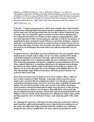 pilgrims, or el Meshra (Lynch, p. 155), or el Mocktaa (Seetzen, ii. p. 320), it is
impossible to determine. (On these and other fords near Beisan, and as far up as the Sea
of Galilee, see Rob. ii. p. 259, and Ritter Erdk. xv. pp. 549ff.) After the king's messengers
had left the town, they shut the gate to prevent the spies from escaping, in case they
should be still in the town. ‫ר‬ ֶ‫שׁ‬ ֲ‫א‬ ַⅴ ‫י‬ ֵ‫ר‬ ֲ‫ה‬ፍ for ‫ר‬ ֶ‫שׁ‬ ֲ‫א‬ ‫י‬ ֵ‫ר‬ ֲ‫ה‬ፍ is uncommon, but it is analogous to
‫ר‬ ֶ‫שׁ‬ ֲ‫א‬ ‫ן‬ ֶ‫י־כ‬ ֵ‫ר‬ ֲ‫ח‬ፍ in Gen_6:4.
CALVI , "7.And the men pursued, etc. Their great credulity shows that God had
blinded them. Although Rahab had gained much by deluding them, a new course of
anxiety intervenes; for the gates being shut, the city like a prison excluded the hope
of escape. They were therefore again aroused by a serious trial to call upon God.
For seeing that this history was written on their report, it is impossible they could
have been ignorant of what was then going on, especially as God, for the purpose of
magnifying his grace, purposely exposed them to a succession of dangers. And now
when they were informed that search was made for them, we infer from the fact of
their being still awake, that they were in anxiety and alarm. Their trepidation must
have been in no small degree increased when it was told them that their exit was
precluded.
It appears, however, that Rahab was not at all dismayed, since she bargains with so
much presence of mind, and so calmly, for her own safety and that of her family.
And in this composure and firmness her faith, which is elsewhere commended,
appears conspicuous. For on human principles she never would have braved the
fury of the king and people, and become a suppliant to guests half dead with terror.
Many, indeed, think there is something ridiculous in the eulogium bestowed upon
her both by St. James and the author of the Epistle to the Hebrews, (James 2:25;
Hebrews 11:31,) when they place her in the catalogue of the faithful. But any one
who will carefully weigh all the circumstances will easily perceive that she was
endowed with a lively faith.
First, If the tree is known by its fruits, we here see no ordinary effects, which are
just so many evidences of faith. Secondly, A principle of piety must have given
origin to her conviction that the neighboring nations were already in a manner
vanquished and laid prostrate, since terror sent from above had filled all minds with
dismay. It is true that in profane writers also we meet with similar expressions,
which God has extorted from them that he might assert his power to rule and turn
the hearts of men in whatever way he pleases. But while these writers prate like
parrots, Rahab declaring in sincerity of heart that God has destined the land for the
children of Israel, because all the inhabitants have fainted away before them, claims
for him a supreme rule over the hearts of men, a rule which the pride of the world
denies.
For although the experience of all times has shown that more armies have fallen or
been routed by sudden and un-looked for terror than by the force and prowess of
the enemy, the impression of this truth has forthwith vanished away, and hence
conquerors have always extolled their own valor, and on any prosperous result
 