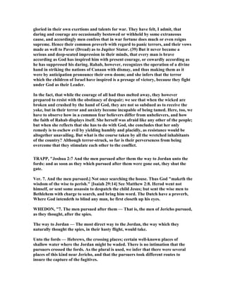 gloried in their own exertions and talents for war. They have felt, I admit, that
daring and courage are occasionally bestowed or withheld by some extraneous
cause, and accordingly men confess that in war fortune does much or even reigns
supreme. Hence their common proverb with regard to panic terrors, and their vows
made as well to Pavor (Dread) as to Jupiter Stator. (39) But it never became a
serious and deep-seated impression in their minds, that every man is brave
according as God has inspired him with present courage, or cowardly according as
he has suppressed his daring. Rahab, however, recognizes the operation of a divine
hand in striking the nations of Canaan with dismay, and thus making them as it
were by anticipation pronounce their own doom; and she infers that the terror
which the children of Israel have inspired is a presage of victory, because they fight
under God as their Leader.
In the fact, that while the courage of all had thus melted away, they however
prepared to resist with the obstinacy of despair; we see that when the wicked are
broken and crushed by the hand of God, they are not so subdued as to receive the
yoke, but in their terror and anxiety become incapable of being tamed. Here, too, we
have to observe how in a common fear believers differ from unbelievers, and how
the faith of Rahab displays itself. She herself was afraid like any other of the people;
but when she reflects that she has to do with God, she concludes that her only
remedy is to eschew evil by yielding humbly and placidly, as resistance would be
altogether unavailing. But what is the course taken by all the wretched inhabitants
of the country? Although terror-struck, so far is their perverseness from being
overcome that they stimulate each other to the conflict.
TRAPP, "Joshua 2:7 And the men pursued after them the way to Jordan unto the
fords: and as soon as they which pursued after them were gone out, they shut the
gate.
Ver. 7. And the men pursued.] ot once searching the house. Thus God "maketh the
wisdom of the wise to perish." [Isaiah 29:14] See Matthew 2:8. Herod went not
himself, or sent some assassin to despatch the child Jesus; but sent the wise men to
Bethlehem with charge to search, and bring him word. The Dutch have a proverb,
Where God intendeth to blind any man, he first closeth up his eyes.
WHEDO , "7. The men pursued after them — That is, the men of Jericho pursued,
as they thought, after the spies.
The way to Jordan — The most direct way to the Jordan, the way which they
naturally thought the spies, in their hasty flight, would take.
Unto the fords — Hebrews, the crossing places; certain well-known places of
shallow water where the Jordan might be waded. There is no intimation that the
pursuers crossed the fords. As the plural is used, we infer that there were several
places of this kind near Jericho, and that the pursuers took different routes to
insure the capture of the fugitives.
 