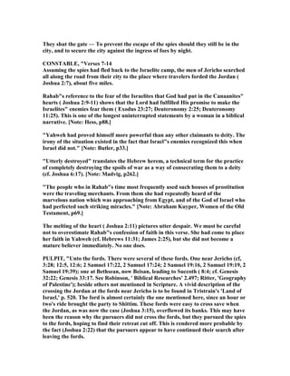 They shut the gate — To prevent the escape of the spies should they still be in the
city, and to secure the city against the ingress of foes by night.
CO STABLE, "Verses 7-14
Assuming the spies had fled back to the Israelite camp, the men of Jericho searched
all along the road from their city to the place where travelers forded the Jordan (
Joshua 2:7), about five miles.
Rahab"s reference to the fear of the Israelites that God had put in the Canaanites"
hearts ( Joshua 2:9-11) shows that the Lord had fulfilled His promise to make the
Israelites" enemies fear them ( Exodus 23:27; Deuteronomy 2:25; Deuteronomy
11:25). This is one of the longest uninterrupted statements by a woman in a biblical
narrative. [ ote: Hess, p88.]
"Yahweh had proved himself more powerful than any other claimants to deity. The
irony of the situation existed in the fact that Israel"s enemies recognized this when
Israel did not." [ ote: Butler, p33.]
"Utterly destroyed" translates the Hebrew herem, a technical term for the practice
of completely destroying the spoils of war as a way of consecrating them to a deity
(cf. Joshua 6:17). [ ote: Madvig, p262.]
"The people who in Rahab"s time most frequently used such houses of prostitution
were the traveling merchants. From them she had repeatedly heard of the
marvelous nation which was approaching from Egypt, and of the God of Israel who
had perfected such striking miracles." [ ote: Abraham Kuyper, Women of the Old
Testament, p69.]
The melting of the heart ( Joshua 2:11) pictures utter despair. We must be careful
not to overestimate Rahab"s confession of faith in this verse. She had come to place
her faith in Yahweh (cf. Hebrews 11:31; James 2:25), but she did not become a
mature believer immediately. o one does.
PULPIT, "Unto the fords. There were several of these fords. One near Jericho (cf,
3:28; 12:5, 12:6; 2 Samuel 17:22, 2 Samuel 17:24; 2 Samuel 19:16, 2 Samuel 19:19, 2
Samuel 19:39); one at Bethsean, now Beisan, leading to Succoth ( 8:4; cf. Genesis
32:22; Genesis 33:17. See Robinson, ' Biblical Researches' 2.497; Ritter, 'Geography
of Palestine'); beside others not mentioned in Scripture. A vivid description of the
crossing the Jordan at the fords near Jericho is to be found in Tristrain's 'Land of
Israel,' p. 520. The ford is almost certainly the one mentioned here, since an hour or
two's ride brought the party to Shittim. These fords were easy to cross save when
the Jordan, as was now the case (Joshua 3:15), overflowed its banks. This may have
been the reason why the pursuers did not cross the fords, but they pursued the spies
to the fords, hoping to find their retreat cut off. This is rendered more probable by
the fact (Joshua 2:22) that the pursuers appear to have continued their search after
leaving the fords.
 
