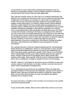 servant. Be this as it may, while Joshua commands his messengers to spy out
Jericho, he is preparing to besiege it, and accordingly is desirous to ascertain in
what direction it may be most easily and safely approached.
They came into a harlot’s house, etc. Why some try to avoid the name harlot, and
interpret ‫זונה‬ as meaning one who keeps an inn, I see not, unless it be that they think
it disgraceful to be the guests of a courtesan, or wish to wipe off a stigma from a
woman who not only received the messengers kindly, but secured their safety by
singular courage and prudence. It is indeed a regular practice with the Rabbins,
when they would consult for the honor of their nation, presumptuously to wrest
Scripture and give a different turn by their fictions to anything that seems not quite
reputable. (33) But the probability is, that while the messengers were courting
secrecy, and shunning observation and all places of public intercourse, they came to
a woman who dwelt in a retired spot. Her house was contiguous to the wall of the
city, nay, its outer side was actually situated in the wall. From this we may infer that
it was some obscure corner remote from the public thoroughfare; just as persons of
her description usually live in narrow lanes and secret places. It cannot be supposed
with any consistency to have been a common inn which was open to all
indiscriminately, because they could not have felt at liberty to indulge in familiar
intercourse, and it must have been difficult in such circumstances to obtain
concealment.
My conclusion therefore is, that they obtained admission privily, and immediately
betook themselves to a hiding-place. Moreover, in the fact that a woman who had
gained a shameful livelihood by prostitution was shortly after admitted into the
body of the chosen people, and became a member of the Church, we are furnished
with a striking display of divine grace which could thus penetrate into a place of
shame, and draw forth from it not only Rahab, but her father and the other
members of her family. Most assuredly while the term ‫,זונה‬ almost invariably means
harlot, there is nothing here to oblige us to depart from the received meaning.
TRAPP, "Joshua 2:1 And Joshua the son of un sent out of Shittim two men to spy
secretly, saying, Go view the land, even Jericho. And they went, and came into an
harlot’s house, named Rahab, and lodged there.
Ver. 1. And Joshua the son of un sent out of Shittim.] Where the people then
encamped, [ umbers 33:49] and where the Midianites sometime, by the counsel of
Balaam, Satan’s spell man, outwitted the Israelites by setting fair women before
them, who soon drew them into those two sister sins, idolatry and adultery.
[ umbers 25:1-2; umbers 25:18]
Two men.] ot twelve, as umbers 13:2-3, for those were too many by ten; and did
much harm among the people.
To spy secretly.] Heb., Silently. Silence is oft no small virtue; and he is a rare man
 