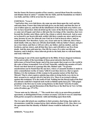into her house the known enemies of her country, conceal them from the searchers,
and dismiss them in safety?” consider this her faith, and the foundation on which it
was built, and they will be at no loss for an answer.
COFFMA , "Verse 8
"And before they were laid down, she came up unto them upon the roof; and she
said unto them, I know that Jehovah hath given you the land, and that the fear of
you is fallen upon us, and that all the inhabitants of the land melt away before you.
For we have heard how Jehovah dried up the water of the Red Sea before you, when
ye came out of Egypt; and what ye did unto the two kings of the Amorites, that were
beyond the Jordan, unto Sihon, and to Og, whom ye utterly destroyed. And as soon
as we heard it, our hearts did melt, neither did there remain any more spirit in any
man, because of you: for Jehovah your God, he is God in heaven above, and on
earth beneath. ow therefore, I pray you, swear unto me by Jehovah, since I have
dealt kindly with you, that you will also deal kindly with my father's house, and give
me a true token; and that ye will save alive, my father, and my mother, and my
brethren, and my sisters, and all that they have, and will deliver our lives from
death. And the men said unto her, Our life for yours, if ye utter not this our
business; and it shall be, when Jehovah giveth us the land, that we will deal kindly
and truly with thee."
This passage is one of the most significant in the Bible. It bears eloquent testimony
to the universality of the knowledge of those great miracles that led to the
deliverance of Israel from Egypt, and of the near-panic that swept over the world in
the wake of those tremendous Acts of God! aturally, unbelieving enemies of God's
Word vent their hatred of a passage like this. Holmes said: " o greater
anachronism can be found than the one here, where a Canaanite heathen is made to
utter a monotheism worthy of Amos."[20] It is not that, however, that so upsets
Holmes; it is the testimony of this woman to the genuine nature of the Red Sea
Miracle! That is what requires unbelieving critics to bring forth every device in
their arsenal to try and get rid of it, but here it is. There is no textual evidence
against this testimony! It is the truth of God. othing but the literal truth of the Red
Sea miracle could have inspired such words as Rahab spoke here.[21] "This pagan
prostitute is the first one to recite saving history in this book!"[22] (See Exodus
15:15-17. Also, see special discussion of the Reed Sea or the Red Sea in Vol. 2 of this
series (Exodus), pp. 177-179.)
"Swear unto me by Jehovah ..." "The words here refer to an unwritten promised
agreement, as distinguished from a written covenant,"[23] but it was of a kind that
both parties accepted as absolutely valid and binding upon them both.
The two spies did attach one condition to their promise, that being, that under no
circumstance would the woman betray their mission (Joshua 2:14). Also, there was
the agreement that the identity of Rahab's house would be indicated by the red
cord.
SIMEO , "Verses 8-14
 