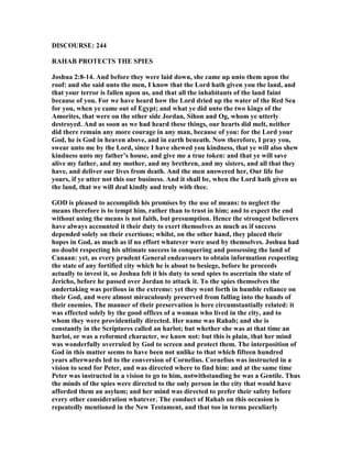 DISCOURSE: 244
RAHAB PROTECTS THE SPIES
Joshua 2:8-14. And before they were laid down, she came up unto them upon the
roof: and she said unto the men, I know that the Lord hath given you the land, and
that your terror is fallen upon us, and that all the inhabitants of the land faint
because of you. For we have heard how the Lord dried up the water of the Red Sea
for you, when ye came out of Egypt; and what ye did unto the two kings of the
Amorites, that were on the other side Jordan, Sihon and Og, whom ye utterly
destroyed. And as soon as we had heard these things, our hearts did melt, neither
did there remain any more courage in any man, because of you: for the Lord your
God, he is God in heaven above, and in earth beneath. ow therefore, I pray you,
swear unto me by the Lord, since I have shewed you kindness, that ye will also shew
kindness unto my father’s house, and give me a true token: and that ye will save
alive my father, and my mother, and my brethren, and my sisters, and all that they
have, and deliver our lives from death. And the men answered her, Our life for
yours, if ye utter not this our business. And it shall be, when the Lord hath given us
the land, that we will deal kindly and truly with thee.
GOD is pleased to accomplish his promises by the use of means: to neglect the
means therefore is to tempt him, rather than to trust in him; and to expect the end
without using the means is not faith, but presumption. Hence the strongest believers
have always accounted it their duty to exert themselves as much as if success
depended solely on their exertions; whilst, on the other hand, they placed their
hopes in God, as much as if no effort whatever were used by themselves. Joshua had
no doubt respecting his ultimate success in conquering and possessing the land of
Canaan: yet, as every prudent General endeavours to obtain information respecting
the state of any fortified city which he is about to besiege, before he proceeds
actually to invest it, so Joshua felt it his duty to send spies to ascertain the state of
Jericho, before he passed over Jordan to attack it. To the spies themselves the
undertaking was perilous in the extreme: yet they went forth in humble reliance on
their God, and were almost miraculously preserved from falling into the hands of
their enemies. The manner of their preservation is here circumstantially related: it
was effected solely by the good offices of a woman who lived in the city, and to
whom they were providentially directed. Her name was Rahab; and she is
constantly in the Scriptures called an harlot; but whether she was at that time an
harlot, or was a reformed character, we know not: but this is plain, that her mind
was wonderfully overruled by God to screen and protect them. The interposition of
God in this matter seems to have been not unlike to that which fifteen hundred
years afterwards led to the conversion of Cornelius. Cornelius was instructed in a
vision to send for Peter, and was directed where to find him: and at the same time
Peter was instructed in a vision to go to him, notwithstanding he was a Gentile. Thus
the minds of the spies were directed to the only person in the city that would have
afforded them an asylum; and her mind was directed to prefer their safety before
every other consideration whatever. The conduct of Rahab on this occasion is
repeatedly mentioned in the ew Testament, and that too in terms peculiarly
 