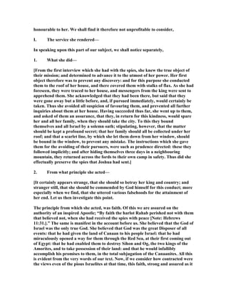 honourable to her. We shall find it therefore not unprofitable to consider,
I. The service she rendered—
In speaking upon this part of our subject, we shall notice separately,
1. What she did—
[From the first interview which she had with the spies, she knew the true object of
their mission; and determined to advance it to the utmost of her power. Her first
object therefore was to prevent any discovery: and for this purpose she conducted
them to the roof of her house, and there covered them with stalks of flax. As she had
foreseen, they were traced to her house, and messengers from the king were sent to
apprehend them. She acknowledged that they had been there, but said that they
were gone away but a little before, and, if pursued immediately, would certainly be
taken. Thus she avoided all suspicion of favouring them, and prevented all further
inquiries about them at her house. Having succeeded thus far, she went up to them,
and asked of them an assurance, that they, in return for this kindness, would spare
her and all her family, when they should take the city. To this they bound
themselves and all Israel by a solemn oath; stipulating, however, that the matter
should be kept a profound secret; that her family should all be collected under her
roof; and that a scarlet line, by which she let them down from her window, should
be bound in the window, to prevent any mistake. The instructions which she gave
them for the avoiding of their pursuers, were such as prudence directed: these they
followed implicitly; and after hiding themselves three days in a neighbouring
mountain, they returned across the fords to their own camp in safety. Thus did she
effectually preserve the spies that Joshua had sent.]
2. From what principle she acted—
[It certainly appears strange, that she should so betray her king and country; and
stranger still, that she should be commended by God himself for this conduct; more
especially when we find, that she uttered various falsehoods for the attainment of
her end. Let us then investigate this point.
The principle from which she acted, was faith. Of this we are assured on the
authority of an inspired Apostle; “By faith the harlot Rahab perished not with them
that believed not, when she had received the spies with peace [ ote: Hebrews
11:31.].” The same is manifest in the account before us. She believed that the God of
Israel was the only true God. She believed that God was the great Disposer of all
events: that he had given the land of Canaan to his people Israel: that he had
miraculously opened a way for them through the Red Sea, at their first coming out
of Egypt: that he had enabled them to destroy Sihon and Og, the two kings of the
Amorites, and to take possession of their land: and that he would infallibly
accomplish his promises to them, in the total subjugation of the Canaanites. All this
is evident from the very words of our text. ow, if we consider how contracted were
the views even of the pious Israelites at that time, this faith, strong and assured as it
 