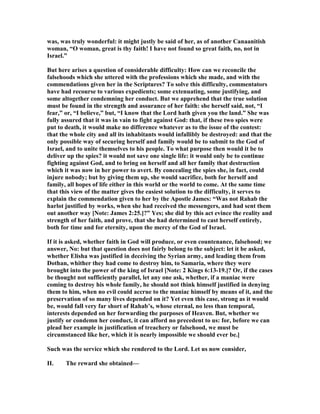 was, was truly wonderful: it might justly be said of her, as of another Canaanitish
woman, “O woman, great is thy faith! I have not found so great faith, no, not in
Israel.”
But here arises a question of considerable difficulty: How can we reconcile the
falsehoods which she uttered with the professions which she made, and with the
commendations given her in the Scriptures? To solve this difficulty, commentators
have had recourse to various expedients; some extenuating, some justifying, and
some altogether condemning her conduct. But we apprehend that the true solution
must be found in the strength and assurance of her faith: she herself said, not, “I
fear,” or, “I believe,” but, “I know that the Lord hath given you the land.” She was
fully assured that it was in vain to fight against God: that, if these two spies were
put to death, it would make no difference whatever as to the issue of the contest:
that the whole city and all its inhabitants would infallibly be destroyed: and that the
only possible way of securing herself and family would be to submit to the God of
Israel, and to unite themselves to his people. To what purpose then would it be to
deliver up the spies? it would not save one single life: it would only be to continue
fighting against God, and to bring on herself and all her family that destruction
which it was now in her power to avert. By concealing the spies she, in fact, could
injure nobody; but by giving them up, she would sacrifice, both for herself and
family, all hopes of life either in this world or the world to come. At the same time
that this view of the matter gives the easiest solution to the difficulty, it serves to
explain the commendation given to her by the Apostle James: “Was not Rahab the
harlot justified by works, when she had received the messengers, and had sent them
out another way [ ote: James 2:25.]?” Yes; she did by this act evince the reality and
strength of her faith, and prove, that she had determined to cast herself entirely,
both for time and for eternity, upon the mercy of the God of Israel.
If it is asked, whether faith in God will produce, or even countenance, falsehood; we
answer, o: but that question does not fairly belong to the subject: let it be asked,
whether Elisha was justified in deceiving the Syrian army, and leading them from
Dothan, whither they had come to destroy him, to Samaria, where they were
brought into the power of the king of Israel [ ote: 2 Kings 6:13-19.]? Or, if the cases
be thought not sufficiently parallel, let any one ask, whether, if a maniac were
coming to destroy his whole family, he should not think himself justified in denying
them to him, when no evil could accrue to the maniac himself by means of it, and the
preservation of so many lives depended on it? Yet even this case, strong as it would
be, would fall very far short of Rahab’s, whose eternal, no less than temporal,
interests depended on her forwarding the purposes of Heaven. But, whether we
justify or condemn her conduct, it can afford no precedent to us: for, before we can
plead her example in justification of treachery or falsehood, we must be
circumstanced like her, which it is nearly impossible we should ever be.]
Such was the service which she rendered to the Lord. Let us now consider,
II. The reward she obtained—
 