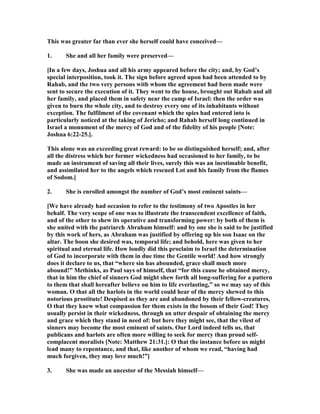 This was greater far than ever she herself could have conceived—
1. She and all her family were preserved—
[In a few days, Joshua and all his army appeared before the city; and, by God’s
special interposition, took it. The sign before agreed upon had been attended to by
Rahab, and the two very persons with whom the agreement had been made were
sent to secure the execution of it. They went to the house, brought out Rahab and all
her family, and placed them in safety near the camp of Israel: then the order was
given to burn the whole city, and to destroy every one of its inhabitants without
exception. The fulfilment of the covenant which the spies had entered into is
particularly noticed at the taking of Jericho; and Rahab herself long continued in
Israel a monument of the mercy of God and of the fidelity of his people [ ote:
Joshua 6:22-25.].
This alone was an exceeding great reward: to be so distinguished herself; and, after
all the distress which her former wickedness had occasioned to her family, to be
made an instrument of saving all their lives, surely this was an inestimable benefit,
and assimilated her to the angels which rescued Lot and his family from the flames
of Sodom.]
2. She is enrolled amongst the number of God’s most eminent saints—
[We have already had occasion to refer to the testimony of two Apostles in her
behalf. The very scope of one was to illustrate the transcendent excellence of faith,
and of the other to shew its operative and transforming power: by both of them is
she united with the patriarch Abraham himself: and by one she is said to be justified
by this work of hers, as Abraham was justified by offering up his son Isaac on the
altar. The boon she desired was, temporal life; and behold, here was given to her
spiritual and eternal life. How loudly did this proclaim to Israel the determination
of God to incorporate with them in due time the Gentile world! And how strongly
does it declare to us, that “where sin has abounded, grace shall much more
abound!” Methinks, as Paul says of himself, that “for this cause he obtained mercy,
that in him the chief of sinners God might shew forth all long-suffering for a pattern
to them that shall hereafter believe on him to life everlasting,” so we may say of this
woman. O that all the harlots in the world could hear of the mercy shewed to this
notorious prostitute! Despised as they are and abandoned by their fellow-creatures,
O that they knew what compassion for them exists in the bosom of their God! They
usually persist in their wickedness, through an utter despair of obtaining the mercy
and grace which they stand in need of: but here they might see, that the vilest of
sinners may become the most eminent of saints. Our Lord indeed tells us, that
publicans and harlots are often more willing to seek for mercy than proud self-
complacent moralists [ ote: Matthew 21:31.]: O that the instance before us might
lead many to repentance, and that, like another of whom we read, “having had
much forgiven, they may love much!”]
3. She was made an ancestor of the Messiah himself—
 