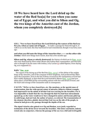 10 We have heard how the Lord dried up the
water of the Red Sea[a] for you when you came
out of Egypt, and what you did to Sihon and Og,
the two kings of the Amorites east of the Jordan,
whom you completely destroyed.[b]
GILL, "For we have heard how the Lord dried up the waters of the Red sea
for you, when ye came out of Egypt,.... To make a passage for them through it, to
walk in as on dry land; this they had heard of and remembered, though it was forty years
ago:
and what you did unto the kings of the Amorites that were on the other side
Jordan: which were things more recent, done but a few months ago:
Sihon and Og, whom ye utterly destroyed; the history of which see in Num_21:21;
who were destroyed by them under Moses and Joshua their commanders; and Hercules,
who is thought to be the same with Joshua, is by Lucian (g) called Ogmius, from slaying
Og, as is supposed (h).
K&D, "Jos_2:10
The report of the drying up of the Red Sea (Exo_14:15.), of the defeat of the mighty
kings of the Amorites, and of the conquest of their kingdoms, had produced this effect
upon the Canaanites. Even in the last of these occurrences the omnipotence of God had
been visibly displayed, so that what the Lord foretold to Moses (Deu_2:25) had now
taken place; it had filled all the surrounding nations with fear and dread of Israel, and
the heart and courage of the Canaanites sank in consequence.
CALVI , "10.For we have heard how, etc. She mentions, as the special cause of
consternation, that the wide-spread rumor of miracles, hitherto without example,
had impressed it on the minds of all that God was warring for the Israelites. For it
was impossible to doubt that the way through the Red Sea had been miraculously
opened up, as the water would never have changed its nature and become piled up
in solid heaps, had not God, the author of nature, so ordered. The transmutation of
the element, therefore, plainly showed that God was on the side of the people, to
whom he had given a dry passage through the depths of the sea.
The signal victories also gained over Og and Bashan, were justly regarded as
testimonies of the divine favor towards the Israelites. This latter conclusion, indeed,
rested only on conjecture, whereas the passage of the sea was a full and irrefragable
 