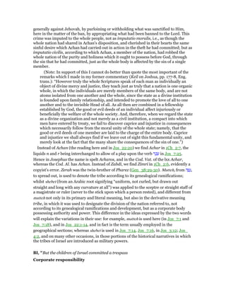 generally against Jehovah, by purloining or withholding what was sanctified to Him,
here in the matter of the ban, by appropriating what had been banned to the Lord. This
crime was imputed to the whole people, not as imputatio moralis, i.e., as though the
whole nation had shared in Achan's disposition, and cherished in their hearts the same
sinful desire which Achan had carried out in action in the theft he had committed; but as
imputatio civilis, according to which Achan, a member of the nation, had robbed the
whole nation of the purity and holiness which it ought to possess before God, through
the sin that he had committed, just as the whole body is affected by the sin of a single
member.
(Note: In support of this I cannot do better than quote the most important of the
remarks which I made in my former commentary (Keil on Joshua, pp. 177-8, Eng.
trans.): “However truly the whole Scriptures speak of each man as individually an
object of divine mercy and justice, they teach just as truly that a nation is one organic
whole, in which the individuals are merely members of the same body, and are not
atoms isolated from one another and the whole, since the state as a divine institution
is founded upon family relationship, and intended to promote the love of all to one
another and to the invisible Head of all. As all then are combined in a fellowship
established by God, the good or evil deeds of an individual affect injuriously or
beneficially the welfare of the whole society. And, therefore, when we regard the state
as a divine organization and not merely as a civil institution, a compact into which
men have entered by treaty, we fail to discover caprice and injustice in consequences
which necessarily follow from the moral unity of the whole state; namely, that the
good or evil deeds of one member are laid to the charge of the entire body. Caprice
and injustice we shall always find if we leave out of sight this fundamental unity, and
merely look at the fact that the many share the consequences of the sin of one.”)
Instead of Achan (the reading here and in Jos_22:20) we find Achar in 1Ch_2:7, the
liquids n and r being interchanged to allow of a play upon the verb ‫ר‬ ַ‫כ‬ ָ‫ע‬ in Jos_7:25.
Hence in Josephus the name is spelt Acharos, and in the Cod. Vat. of the lxx Achar,
whereas the Cod. Al. has Achan. Instead of Zabdi, we find Zimri in 1Ch_2:6, evidently a
copyist's error. Zerah was the twin-brother of Pharez (Gen_38:29-30). Matteh, from ‫ה‬ ָ‫ט‬ָ‫,נ‬
to spread out, is used to denote the tribe according to its genealogical ramifications;
whilst shebet (from an Arabic root signifying “uniform, not curled, but drawn out
straight and long with any curvature at all”) was applied to the sceptre or straight staff of
a magistrate or ruler (never to the stick upon which a person rested), and different from
matteh not only in its primary and literal meaning, but also in the derivative meaning
tribe, in which it was used to designate the division of the nation referred to, not
according to its genealogical ramifications and development, but as a corporate body
possessing authority and power. This difference in the ideas expressed by the two words
will explain the variations in their use: for example, matteh is used here (in Jos_7:1 and
Jos_7:18), and in Jos_22:1-14, and in fact is the term usually employed in the
geographical sections; whereas shebet is used in Jos_7:14, Jos_7:16, in Jos_3:12; Jos_
4:2, and on many other occasions, in those portions of the historical narratives in which
the tribes of Israel are introduced as military powers.
BI, "But the children of Israel committed a trespass
Corporate responsibility
 