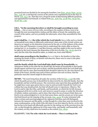 promised land was divided by lot among the Israelites; (see Num_26:55; Num_33:54;
Deu_1:38, etc.); and that the courses of the priests were regulated by lot in the days of
David, 1Ch_24:5, etc. That this was a frequent mode of determining difficult questions,
and appointed by God himself, is evident from Lev_16:8; Psa_51:18; Pro_16:33; Pro_
18:18; Act_1:26.
GILL, "In the morning therefore ye shall be brought according to your
tribes,.... One or more of every tribe, according to the number of them, were to be
brought the next morning before Joshua and the elders of Israel, the sanhedrim and
council of the nation, and very probably the tabernacle, where they assembled for this
purpose:
and it shall be, that the tribe which the Lord taketh; how a tribe and so a family
or household were taken is differently understood; what some of the Jewish writers say
deserves no regard, as the detention of persons by the ark, or of the dulness of the stones
in the Urim and Thummim: it seems best to understand the whole affair as done by
casting lots (x); so Josephus (y) and Ben Gersom; and they might in this way be said to
be taken by the Lord, because the disposition of the lot is by him, Pro_16:33; now it is
said, that the tribe that should be taken, as Judah was, from what follows:
shall come according to the families thereof; that is, the families in that tribe,
meaning the heads of them, as Kimchi well observes; these were to come to the place
where the lots were cast:
and the family which the Lord shall take shall come by households; on
whatsoever family in the tribe the lot should fall, the heads of households in that family
should appear and have lots cast on them: and the household which the Lord shall take
shall come man by man; that household that should be taken by lot, the men thereof, the
heads of the house, should come each of them and have lots east on them, that the
particular man that sinned might be discovered.
HE RY, "He must bring them all under the scrutiny of the lot (Jos_7:14); the tribe
which the guilty person was of should first be discovered by lot, then the family, then the
household, and last of all the person. The conviction came upon him thus gradually that
he might have some space given him to come in and surrender himself; for God is not
willing that any should perish, but that all should come to repentance. Observe, The
Lord is said to take the tribe, and family, and household, on which the lot fell, because
the disposal of the lot is of the Lord, and, however casual it seems, is under the direction
of infinite wisdom and justice; and to show that when the sin of sinners finds them out
God is to be acknowledged in it; it is he that seizes them, and the arrests are in his name.
God hath found out the iniquity of thy servants, Gen_44:16. It is also intimated with
what a certain and unerring judgment the righteous God does and will distinguish
between the innocent and the guilty, so that though for a time they seem involved in the
same condemnation, as the whole tribe did when it was first taken by the lot, yet he who
has his fan in his hand will effectually provide for the taking out of the precious from the
vile; so that though the righteous be of the same tribe, and family, and household, with
the wicked, yet they shall never be treated as the wicked, Gen_18:25.
ELLICOTT, "(14) The tribe which the Lord taketh.—There is nothing in the
 