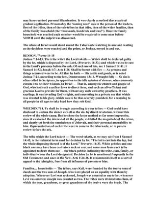 may have received personal illumination. It was clearly a method that required
gradual application. Presumably the ‘coming near’ was in the person of the leaders,
first of the tribes, then of the sub-tribes in that tribe, then of the wider families, then
of the family household (the ‘thousands, hundreds and tens?’). Once the family
household was reached each member would be required to come near before
YHWH until the culprit was discovered.
The whole of Israel would stand round the Tabernacle watching in awe and waiting
as the decisions were reached and the priest, or Joshua, moved in and out.
BE SO , "Verse 14-15
Joshua 7:14-15. The tribe which the Lord taketh — Which shall be declared guilty
by the lot, which is disposed by the Lord, (Proverbs 16:33,) and which was to be cast
in the Lord’s presence before the ark. Of such use of lots, see 1 Samuel 14:41; 1
Samuel 14:52; Jonah 1:7; Acts 1:26. Shall be burnt with fire — As persons and
things accursed were to be. All that he hath — His cattle and goods, as is noted
Joshua 7:24, according to the law, Deuteronomy 13:16. Wrought folly — So sin is
often called in Scripture, in opposition to the idle opinion of sinners, who commonly
esteem it to be their wisdom. In Israel — That is, among the church and people of
God, who had such excellent laws to direct them, and such an all-sufficient and
gracious God to provide for them, without any such unworthy practices. It was
sacrilege, it was invading God’s rights, and converting to a private use that which
was devoted to his glory, which was to be thus severely punished, for a warning to
all people in all ages to take heed how they rob God.
WHEDO ,"14. Ye shall be brought according to your tribes — God could have
disclosed to Joshua the sinner as well as the sin. by direct revelation, without this
review of the whole camp. But he chose the latter method as far more impressive,
since it awakened the interest of all the people, exhibited the magnitude of the crime,
and clearly set forth the omniscience of Jehovah, and their personal amenability to
him. Representatives of each tribe were to come to the tabernacle, or to pass in
review before the ark.
The tribe which the Lord taketh — The word taketh, as we may see from 1 Samuel
14:42, is the technical term used for decision by lot. “The lot is cast into the lap, but
the whole disposing thereof is of the Lord.” Proverbs 16:33. White pebbles and one
black one may have been cast into a sack or urn, and some man from each tribe
appointed to draw them out — the black pebble indicating the tribe, clan, family, or
individual whom the Lord designated. Decision by lot is mentioned frequently in the
Old Testament, and once in the ew. Acts 1:24-26. It recommends itself as a sort of
appeal to the Almighty, free from all influence of passion or bias.
Families… households — The tribes, says Keil, were founded by the twelve sons of
Jacob and the two sons of Joseph, who were placed on an equality with them by
adoption. Whenever Levi was reckoned, Joseph was counted as one tribe; whenever
Levi was omitted, Joseph was counted as two. The tribes were divided into clans, of
which the sons, grandsons, or great grandsons of the twelve were the heads. The
 