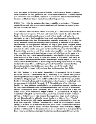 clans were again divided into groups of families — Heb, fathers’ houses — taking
their name from the sons, grandsons, etc., of the heads of the clans. This last division
was subdivided into households, composed of individuals. The distinction between
the clans and fathers’ houses was not very definitely preserved.
COKE, "Ver. 14. In the morning, therefore, ye shall be brought, &c.— "Persons
deputed from each tribe to represent it, shall successively come, to appear before
me, and to receive my orders."
And—the tribe which the Lord taketh, shall come, &c.— We see clearly from these
things what was to happen; first, that God would make known the tribe, then the
family of that tribe, then the house or branch of that family, and, lastly, the
particular person of that branch, in whose hands was the accursed thing. But it is
not so easy to determine how this designation was to be made; that is to say, how the
taking was to be. There are only conjectures respecting it, and those of the rabbis
are commonly the least probable. We shall not stop to quote them. Josephus, Rabbi
Levi Ben Gersom, and almost all the Christian interpreters, presume that, upon this
occasion, the tribe, family, house, and particular offender, were determined by lot.
It matters little how it was cast. What Masius observes of it is very clear, who thinks
that twelve tickets were first put into an urn, on each of which was the name of a
tribe; that then they cast as many tickets as there were families in the tribe whose
name was drawn, then as many as there were houses in that family; and, lastly, as
many as there were heads in that house. However this matter may be, it cannot be
denied, either that the method of discovering hidden things by lot was in use among
the Jews (1 Samuel 20:21.) and Pagans, (Jonah 1:7.) or that it was very lawful;
having been ordained by God in more cases than one, (1 Chronicles 5:7; 1
Chronicles 5:26. Leviticus 16:8.) and practised by the apostles; Acts 24:26.
PULPIT, "Taketh, i.e; by lot, as in 1 Samuel 14:42 ( ‫ִילוּ‬‫פ‬ַ‫ה‬ make it fall; cf. 1 Samuel
10:20) (cf. Jonah 1:7; also Proverbs 18:18). According to the families. The gradual
centering of the suspicion upon the offender is one of the most striking features of
the history. The genealogies of the children of Israel were very strictly kept, as the
Books of Chronicles, Ezra, and ehemiah show. Achan's name is carefully given in
the genealogy of Judah in 1 Chronicles if. 7. The subdivision of the tribes into
families (or clans, Keil) and households (or, as we should perhaps say, families) was
for convenience of enumeration, military organisation, and perhaps of assessment.
Oehler, 'Theologie des Allen Testaments,' Sec. 101, takes the same view as Keil. The
tribes, he says, were divided into ‫ָהוֹת‬‫פ‬ ְ‫שׁ‬ִ‫מ‬ or ‫ִים‬‫פ‬ָ‫ל‬ֲ‫א‬ i.e; Geschlechter (LXX. δηµοι, for
which the best English equivalent is clans, as above); these into families or houses
( ‫ים‬ִ‫ָתּ‬‫בּ‬ ), or fathers' hours ( ‫אָבוֹת‬ ‫ֵת‬‫בּ‬); and these again into single heads of a house
( ‫ים‬ ִ‫ָר‬‫ב‬ְ‫ג‬). The principle, he adds of a Mosaic family, is as follows: Every "family"
forms a distinct whole, which as far as possible must be maintained in its integrity.
Each tribe, says Jahn ('Hebrew Commonwealth,' Book II), acknowledged a prince
( ‫יא‬ ִ‫ָשׂ‬‫כ‬ ) as its ruler. As its numbers increased, there arose a subdivision of the tribe
into collections of families. Such a collection was called a house of fathers, a ‫ָה‬‫ח‬ְ‫פ‬ ְ‫שׁ‬ִ‫מ‬
or clan, or a thousand, rut this explanation is not so satisfactory as that given above.
Kurz remarks on the important part family life played among the Hebrews, with
 