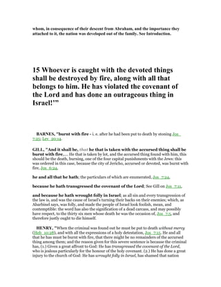 whom, in consequence of their descent from Abraham, and the importance they
attached to it, the nation was developed out of the family. See Introduction.
15 Whoever is caught with the devoted things
shall be destroyed by fire, along with all that
belongs to him. He has violated the covenant of
the Lord and has done an outrageous thing in
Israel!’”
BAR ES, "burnt with fire - i. e. after he had been put to death by stoning Jos_
7:25; Lev_20:14.
GILL, "And it shall be, that he that is taken with the accursed thing shall be
burnt with fire,.... He that is taken by lot, and the accursed thing found with him, this
should be the death, burning, one of the four capital punishments with the Jews: this
was ordered in this case, because the city of Jericho, accursed or devoted, was burnt with
fire, Jos_6:24,
he and all that he hath; the particulars of which are enumerated, Jos_7:24,
because he hath transgressed the covenant of the Lord; See Gill on Jos_7:11,
and because he hath wrought folly in Israel; as all sin and every transgression of
the law is, and was the cause of Israel's turning their backs on their enemies; which, as
Abarbinel says, was folly, and made the people of Israel look foolish, mean, and
contemptible: the word has also the signification of a dead carcass, and may possibly
have respect, to the thirty six men whose death he was the occasion of, Jos_7:5, and
therefore justly ought to die himself.
HE RY, "When the criminal was found out he must be put to death without mercy
(Heb_10:28), and with all the expressions of a holy detestation, Jos_7:15. He and all
that he has must be burnt with fire, that there might be no remainders of the accursed
thing among them; and the reason given for this severe sentence is because the criminal
has, (1.) Given a great affront to God: He has transgressed the covenant of the Lord,
who is jealous particularly for the honour of the holy covenant. (2.) He has done a great
injury to the church of God: He has wrought folly in Israel, has shamed that nation
 