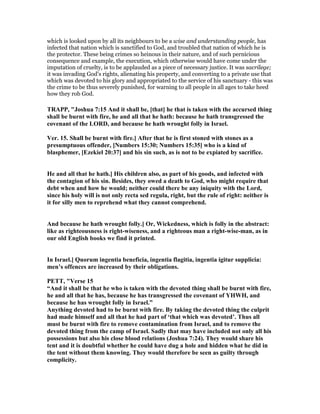 which is looked upon by all its neighbours to be a wise and understanding people, has
infected that nation which is sanctified to God, and troubled that nation of which he is
the protector. These being crimes so heinous in their nature, and of such pernicious
consequence and example, the execution, which otherwise would have come under the
imputation of cruelty, is to be applauded as a piece of necessary justice. It was sacrilege;
it was invading God's rights, alienating his property, and converting to a private use that
which was devoted to his glory and appropriated to the service of his sanctuary - this was
the crime to be thus severely punished, for warning to all people in all ages to take heed
how they rob God.
TRAPP, "Joshua 7:15 And it shall be, [that] he that is taken with the accursed thing
shall be burnt with fire, he and all that he hath: because he hath transgressed the
covenant of the LORD, and because he hath wrought folly in Israel.
Ver. 15. Shall be burnt with fire.] After that he is first stoned with stones as a
presumptuous offender, [ umbers 15:30; umbers 15:35] who is a kind of
blasphemer, [Ezekiel 20:37] and his sin such, as is not to be expiated by sacrifice.
He and all that he hath.] His children also, as part of his goods, and infected with
the contagion of his sin. Besides, they owed a death to God, who might require that
debt when and how he would; neither could there be any iniquity with the Lord,
since his holy will is not only recta sed regula, right, but the rule of right: neither is
it for silly men to reprehend what they cannot comprehend.
And because he hath wrought folly.] Or, Wickedness, which is folly in the abstract:
like as righteousness is right-wiseness, and a righteous man a right-wise-man, as in
our old English books we find it printed.
In Israel.] Quorum ingentia beneficia, ingentia flagitia, ingentia igitur supplicia:
men’s offences are increased by their obligations.
PETT, "Verse 15
“And it shall be that he who is taken with the devoted thing shall be burnt with fire,
he and all that he has, because he has transgressed the covenant of YHWH, and
because he has wrought folly in Israel.”
Anything devoted had to be burnt with fire. By taking the devoted thing the culprit
had made himself and all that he had part of ‘that which was devoted’. Thus all
must be burnt with fire to remove contamination from Israel, and to remove the
devoted thing from the camp of Israel. Sadly that may have included not only all his
possessions but also his close blood relations (Joshua 7:24). They would share his
tent and it is doubtful whether he could have dug a hole and hidden what he did in
the tent without them knowing. They would therefore be seen as guilty through
complicity.
 