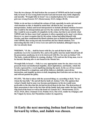 ote the two charges. He had broken the covenant of YHWH and he had wrought
folly in Israel. It was wrong both towards God and towards man, both religiously
and morally. ‘Wrought folly in Israel’ was a standard phrase for a heinous and
grievous wrong (Genesis 34:7; Deuteronomy 22:21; Judges 20:10).
While we do not have to defend the actions of God, especially in such a pivotal and
vital situation as this, it should be noted that ‘all that he has’ was open to
interpretation. Joshua and Israel interpreted it to include all blood relations because
that would be the interpretation put on it by the custom of the times, and because
they would be seen as guilty of complicity in the crime, but that is not strictly what
YHWH said. In these cases God’s purpose is often expanded on by man’s own ideas.
However we must recognise that by his action Achan had allied himself with
Jericho, and thus condemned his blood relations just as Rahab had aligned herself
with YHWH, thus saving not only herself but also her blood relations. It is
interesting that his wife or wives were not said to be included, although it may be
she was already dead.
WHEDO , "15. He… shall be burnt with fire, he and all that he hath — As the
anathema was to be executed by fire, and as the guilty man has made himself and all
his possessions anathema, he is to be destroyed with fire. See note on Joshua 7:24.
The body, rendered lifeless by stoning, (Joshua 7:25,) and not the living man, was to
be burned. Burning alive is not found in the Mosaic law.
Wrought folly in Israel — Folly is a very appropriate name for sin, since every sin
proceeds from real intellectual stupidity, short-sightedness, and fatuity, which the
Greeks expressed by a word signifying missing the mark. In the eye of true reason
the devil himself is a simpleton, and all his followers doltishly reject divine
instruction, and stupidly go down to hell, imagining that God does not see their sins,
and will not punish the guilty.
PULPIT, "He that is taken with the accursed thing; or, according to Keil, "he on
whom the ban falls." He and all that he hath (cf. Joshua 7:24). The opinion that
Achan's family had in some way become participators in his sin would seem
preferable to the idea that his sin had involved them in the ban. The destruction of
their possessions is due to the fact that all the family had come under the ban. Folly
‫ָה‬‫ל‬ָ‫ב‬ְ‫נ‬ used of the heart as well as the head (cf. Genesis 34:7 : Deuteronomy 22:21;
19:23, 19:24, 20:6; 2 Samuel 13:12; Psalms 14:1). The LXX. render by ἀνόµηµα, and
the Vulgate by herae, but Theodotion renders by ἀφροσύνη
16 Early the next morning Joshua had Israel come
forward by tribes, and Judah was chosen.
 
