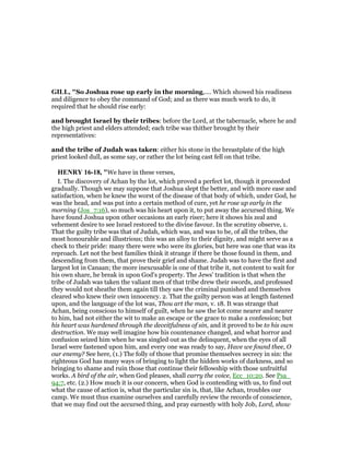 GILL, "So Joshua rose up early in the morning,.... Which showed his readiness
and diligence to obey the command of God; and as there was much work to do, it
required that he should rise early:
and brought Israel by their tribes: before the Lord, at the tabernacle, where he and
the high priest and elders attended; each tribe was thither brought by their
representatives:
and the tribe of Judah was taken: either his stone in the breastplate of the high
priest looked dull, as some say, or rather the lot being cast fell on that tribe.
HE RY 16-18, "We have in these verses,
I. The discovery of Achan by the lot, which proved a perfect lot, though it proceeded
gradually. Though we may suppose that Joshua slept the better, and with more ease and
satisfaction, when he knew the worst of the disease of that body of which, under God, he
was the head, and was put into a certain method of cure, yet he rose up early in the
morning (Jos_7:16), so much was his heart upon it, to put away the accursed thing. We
have found Joshua upon other occasions an early riser; here it shows his zeal and
vehement desire to see Israel restored to the divine favour. In the scrutiny observe, 1.
That the guilty tribe was that of Judah, which was, and was to be, of all the tribes, the
most honourable and illustrious; this was an alloy to their dignity, and might serve as a
check to their pride: many there were who were its glories, but here was one that was its
reproach. Let not the best families think it strange if there be those found in them, and
descending from them, that prove their grief and shame. Judah was to have the first and
largest lot in Canaan; the more inexcusable is one of that tribe it, not content to wait for
his own share, he break in upon God's property. The Jews' tradition is that when the
tribe of Judah was taken the valiant men of that tribe drew their swords, and professed
they would not sheathe them again till they saw the criminal punished and themselves
cleared who knew their own innocency. 2. That the guilty person was at length fastened
upon, and the language of the lot was, Thou art the man, v. 18. It was strange that
Achan, being conscious to himself of guilt, when he saw the lot come nearer and nearer
to him, had not either the wit to make an escape or the grace to make a confession; but
his heart was hardened through the deceitfulness of sin, and it proved to be to his own
destruction. We may well imagine how his countenance changed, and what horror and
confusion seized him when he was singled out as the delinquent, when the eyes of all
Israel were fastened upon him, and every one was ready to say, Have we found thee, O
our enemy? See here, (1.) The folly of those that promise themselves secrecy in sin: the
righteous God has many ways of bringing to light the hidden works of darkness, and so
bringing to shame and ruin those that continue their fellowship with those unfruitful
works. A bird of the air, when God pleases, shall carry the voice, Ecc_10:20. See Psa_
94:7, etc. (2.) How much it is our concern, when God is contending with us, to find out
what the cause of action is, what the particular sin is, that, like Achan, troubles our
camp. We must thus examine ourselves and carefully review the records of conscience,
that we may find out the accursed thing, and pray earnestly with holy Job, Lord, show
 