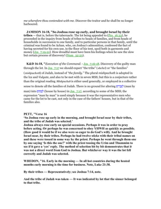 me wherefore thou contendest with me. Discover the traitor and he shall be no longer
harboured.
JAMISO 16-18, "So Joshua rose up early, and brought Israel by their
tribes — that is, before the tabernacle. The lot being appealed to (Pro_16:33), he
proceeded in the inquiry from heads of tribes to heads of families, and from heads of
households in succession to one family, and to particular persons in that family, until the
criminal was found to be Achan, who, on Joshua’s admonition, confessed the fact of
having secreted for his own use, in the floor of his tent, spoil both in garments and
money [Jos_7:19-21]. How dreadful must have been his feelings when he saw the slow
but certain process of discovery! (Num_32:23).
K&D 16-18, "Execution of the Command. - Jos_7:16-18. Discovery of the guilty man
through the lot. In Jos_7:17 we should expect “the tribe” (shebet) or “the families”
(mishpachoth) of Judah, instead of “the family.” The plural mishpachoth is adopted in
the lxx and Vulgate, and also to be met with in seven MSS; but this is a conjecture rather
than the original reading Mishpachah is either used generally, or employed in a collective
sense to denote all the families of Judah. There is no ground for altering ‫ים‬ ִ‫ר‬ ָ‫ב‬ְ ַ‫ל‬ (man by
man) into ‫ים‬ ִ ָ‫ב‬ ְ‫ל‬ (house by house) in Jos_7:17, according to some of the MSS; the
expression “man by man” is used simply because it was the representative men who
came for the lot to be cast, not only in the case of the fathers' houses, but in that of the
families also.
PETT, "Verse 16
‘So Joshua rose up early in the morning, and brought Israel near by their tribes,
and the tribe of Judah was selected.’
Joshua always rose early on special occasions. Perhaps it was in order to pray
before acting. Or perhaps he was concerned to obey YHWH as quickly as possible.
(How good it would be if we also were so eager to do God’s will). And he brought
Israel near, by their tribes. Perhaps he had twelve sticks with their tribal names on
and these were tossed in some way by the priest. Perhaps he went through them one
by one saying ‘Is this the one?’ with the priest tossing the Urim and Thummim to
see if it gave a ‘yes’ reply. The method of selection bit by bit demonstrates that it
was not a direct word from God to Joshua. But whichever way it was the lot fell
correctly and Judah was selected.
WHEDO , "16. Early in the morning — In all hot countries during the heated
months early morning is the time for business. ote, Luke 21:38.
By their tribes — Representatively; see Joshua 7:14, note.
And the tribe of Judah was taken — It was indicated by lot that the sinner belonged
to that tribe.
 