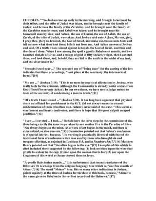 COFFMA , ""So Joshua rose up early in the morning, and brought Israel near by
their tribes; and the tribe of Judah was taken, and he brought near the family of
Judah; and he took the family of the Zerahites: and he brought near the family of
the Zerahites man by man; and Zabdi was taken: and he brought near his
household man by man; and Achan, the son of Carmi, the son of Zabdi, the son of
Zerah, of the tribe of Judah, was taken. And Joshua said unto Achan, My son, give,
I pray thee, glory to Jehovah, the God of Israel, and make confession unto him; and
tell me now what thou hast done; hide it not from me. And Achan answered Joshua
and said, Of a truth I have sinned against Jehovah, the God of Israel, and thus and
thus have I done: When I saw among the spoil a goodly Babylonish mantle, and two
hundred shekels of silver, and a wedge of gold of fifty shekels weight, then I coveted
them, and took them, and, behold, they are hid in the earth in the midst of my tent,
and the silver under it."
"Brought Israel near ..." The repeated use of "bring near" for the casting of the lots
indicates that these proceedings, "took place at the sanctuary, the tabernacle of
Israel."[10]
"My son ..." (Joshua 7:19). "This is no mere hypocritical affectation by Joshua, who
really feels for the criminal, (although the Commander is already under orders from
God Himself to execute Achan). In our own times, we have seen a judge melted to
tears at the necessity of condemning a man to death."[11]
"Of a truth I have sinned ..." (Joshua 7:20). It has long been apparent that physical
death as inflicted for punishment in the O.T. did not always mean the eternal
condemnation of those who thus died. Adam Clarke said of this case, "This seems a
very honest and hearty confession, and there is hope that this poor culprit escaped
perdition."[12]
"I saw ... I coveted ... I took ..." Behold here the three steps in the commission of sin,
these being exactly the same steps taken by our mother Eve in the Paradise of Eden.
"Sin always begins in the mind. As a work of art begins in the mind, and then is
externalized, so also does sin."[13] Dummelow pointed out that Achan's confession
is of special interest, because, "Its wording is practically identical with that of the
traditional form of confession which was used by those who brought sin and
trespass-offerings, as enjoined in Leviticus 5:5, and in umbers 5:6.7."[14] Matthew
Henry pointed out that "Sin often begins in the eye."[15] Examples of this which he
cited included those suggested by the following: (1) look not thou upon the wine that
giveth his colour in the cup; (2) nor upon the woman that is fair; (3) nor upon the
kingdoms of this world as Satan showed them to Jesus.
"A goodly Babylonian mantle ..." It is unfortunate that recent translators of the
Bible saw fit to change from the original language here which is, "one fine mantle of
Shinar."[16] The word "Shinar" here, like so many other indications in Joshua,
points squarely at the times of Joshua for the date of this book, because, "Shinar is
the name given to Babylon in the earliest records of the Hebrews."[17]
 