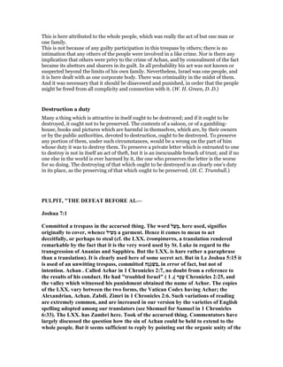 This is here attributed to the whole people, which was really the act of but one man or
one family.
This is not because of any guilty participation in this trespass by others; there is no
intimation that any others of the people were involved in a like crime. Nor is there any
implication that others were privy to the crime of Achan, and by concealment of the fact
became its abettors and sharers in its guilt. In all probability his act was not known or
suspected beyond the limits of his own family. Nevertheless, Israel was one people, and
it is here dealt with as one corporate body. There was criminality in the midst of them.
And it was necessary that it should be disavowed and punished, in order that the people
might be freed from all complicity and connection with it. (W. H. Green, D. D.)
Destruction a duty
Many a thing which is attractive in itself ought to be destroyed; and if it ought to be
destroyed, it ought not to be preserved. The contents of a saloon, or of a gambling-
house, books and pictures which are harmful in themselves, which are, by their owners
or by the public authorities, devoted to destruction, ought to be destroyed. To preserve
any portion of them, under such circumstances, would be a wrong on the part of him
whose duty it was to destroy them. To preserve a private letter which is entrusted to one
to destroy is not in itself an act of theft, but it is an inexcusable breach of trust; and if no
one else in the world is ever harmed by it, the one who preserves the letter is the worse
for so doing. The destroying of that which ought to be destroyed is as clearly one’s duty
in its place, as the preserving of that which ought to be preserved. (H. C. Trumbull.)
PULPIT, "THE DEFEAT BEFORE AI.—
Joshua 7:1
Committed a trespass in the accursed thing. The word ‫ַל‬‫ע‬ָ‫מ‬, here used, signifies
originally to cover, whence ‫ִיל‬‫ע‬ְ‫מ‬ a garment. Hence it comes to mean to act
deceitfully, or perhaps to steal (cf. the LXX. ἐνοσφίσαντο, a translation rendered
remarkable by the fact that it is the very word used by St. Luke in regard to the
transgression of Ananias and Sapphira. But the LXX. is hare rather a paraphrase
than a translation). It is clearly used here of some secret act. But in Le Joshua 5:15 it
is used of an unwitting trespass, committed ‫ָה‬‫ג‬ָ‫ג‬ ְ‫ִשׁ‬‫בּ‬, in error of fact, but not of
intention. Achan . Called Achar in 1 Chronicles 2:7, no doubt from a reference to
the results of his conduct. He had "troubled Israel" ( ‫ַר‬‫כ‬ָ‫ע‬(,1 Chronicles 2:25, and
the valley which witnessed his punishment obtained the name of Achor. The copies
of the LXX. vary between the two forms, the Vatican Codex having Achar; the
Alexandrian, Achan. Zabdi. Zimri in 1 Chronicles 2:6. Such variations of reading
are extremely common, and are increased in our version by the varieties of English
spelling adopted among our translators (see Shemuel for Samuel in 1 Chronicles
6:33). The LXX. has Zambri here. Took of the accursed thing. Commentators have
largely discussed the question how the sin of Achan could be held to extend to the
whole people. But it seems sufficient to reply by pointing out the organic unity of the
 