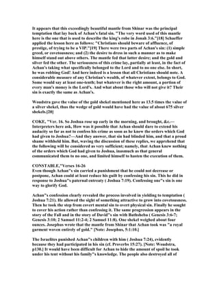 It appears that this exceedingly beautiful mantle from Shinar was the principal
temptation that lay back of Achan's fatal sin. "The very word used of this mantle
here is the one that is used to describe the king's robe in Jonah 3:6."[18] Schaeffer
applied the lesson here as follows: "Christians should beware of affluence, of
prestige, of trying to be a VIP."[19] There were two parts of Achan's sin: (1) simple
greed, or covetousness; and (2) the desire to dress in such a manner as to make
himself stand out above others. The mantle fed that latter desire; and the gold and
silver fed the other. The seriousness of this crime lay, partially at least, in the fact of
Achan's taking what specifically belonged to the Lord and to no one else. In short,
he was robbing God! And here indeed is a lesson that all Christians should note. A
considerable measure of any Christian's wealth, of whatever extent, belongs to God.
Some would say at least one-tenth; but whatever is the right amount, a portion of
every man's money is the Lord's. And what about those who will not give it? Their
sin is exactly the same as Achan's.
Woudstra gave the value of the gold shekel mentioned here as 13.5 times the value of
a silver shekel, thus the wedge of gold would have had the value of about 675 silver
shekels.[20]
COKE, "Ver. 16. So Joshua rose up early in the morning, and brought, &c.—
Interpreters here ask, How was it possible that Achan should dare to extend his
audacity so far as not to confess his crime as soon as he knew the orders which God
had given to Joshua?—And they answer, that sin had blinded him, and that a proud
shame withheld him. But, waving the discussion of these replies, we apprehend that
the following will be considered as very sufficient; namely, that Achan knew nothing
of the orders which God had given to Joshua, inasmuch as that general
communicated them to no one, and limited himself to hasten the execution of them.
CO STABLE,"Verses 16-26
Even though Achan"s sin carried a punishment that he could not decrease or
postpone, Achan could at least reduce his guilt by confessing his sin. This he did in
response to Joshua"s paternal entreaty ( Joshua 7:19). Confessing one"s sin is one
way to glorify God.
Achan"s confession clearly revealed the process involved in yielding to temptation (
Joshua 7:21). He allowed the sight of something attractive to grow into covetousness.
Then he took the step from covert mental sin to overt physical sin. Finally he sought
to cover his action rather than confessing it. The same progression appears in the
story of the Fall and in the story of David"s sin with Bathsheba ( Genesis 3:6-7;
Genesis 3:10; 2 Samuel 11:2-4; 2 Samuel 11:8). One shekel weighed about four
ounces. Josephus wrote that the mantle from Shinar that Achan took was "a royal
garment woven entirely of gold." [ ote: Josephus, 5:1:10.]
The Israelites punished Achan"s children with him ( Joshua 7:24), evidently
because they had participated in his sin (cf. Proverbs 15:27). [ ote: Woudstra,
p130.] It would have been difficult for Achan to hide the amount of spoil he took
under his tent without his family"s knowledge. The people also destroyed all of
 