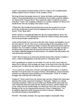 Achan"s possessions (cf. Deuteronomy 13:16-17). Achan"s sin was high-handed
defiance against God (cf. umbers 15:30; umbers 15:35).
The heap of stones the people raised over Achan, his family, and his possessions (
Joshua 7:26) memorialized this act of rebellion for the Israelites and their children
(cf. Joshua 8:29; 2 Samuel 18:17). They named the valley in which the execution
took place "Achor" (lit. troubling or disaster) as a further reminder (cf. Hosea 2:15;
Isaiah 65:10). ote the wordplay with Achan"s name.
"Whilst they [the Israelites] learned from his mercies how greatly he was to be
loved, they needed also to learn from his judgments how greatly he was to be
feared." [ ote: Bush, p85.]
Israel"s defeat at Ai graphically illustrates the far-reaching influence of sin. The
private sin of one or a few individuals can affect the welfare of many other people
who do not personally commit that sin.
Achan and his family were to Israel at this time what Ananias and Sapphira were to
the early church ( Acts 5). They were a strong warning of the consequences of sin
among God"s people. adab and Abihu ( Leviticus 10), and Korah and his cohorts (
umbers 16), were similar examples. The fact that God does not judge sin today as
He did on these occasions does not mean He feels any less strongly about it. He
mercifully withholds judgment in most instances. evertheless sin still produces the
same destruction and death.
"God"s first revenges are so much more fearful, because they must be exemplary."
[ ote: J. Hall, Contemplations on the Old and ew Testaments, p99.]
God"s punishment on Achan was not unfair. It is only by God"s mercy that any
sinner lives to old age. God can judge any sinner at any time in his or her life and be
perfectly just. o sinner has any claim on God"s grace. God is no man"s debtor.
"As we read in ch. vii the story of Israel"s first fight and first failure, we shall see
that there were in the main, two causes of defeat: self-confidence, and covetousness;
and these are still prime causes of failure in a Christian life." [ ote: W. Graham
Scroggie, The Land and Life of Rest, p38.]
Chapters1-7 form a unit of text: the Jericho siege narrative. Rahab and Achan open
and close this section respectively forming its "bookends." Rahab was a female
Canaanite prostitute; Achan was an Israelite man. Rahab hid the spies under her
roof; Achan hid stolen loot under his tent. Rahab, her house, and her family were
saved; Achan, his tent, and his family were destroyed. The writer was teaching
theology by the way he constructed his narrative. [ ote: J. Daniel Hays, "An
Evangelical Approach to Old Testament arrative Criticism," Bibliotheca
Sacra166:661 (January-March2009):12.]
PULPIT, "The family of Judah. The expression ‫ת‬ַ‫ַת‬‫פ‬ ְ‫שׁ‬ִ‫מ‬ is remarkable. Many
 