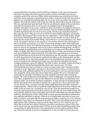 unexpectedly they were taken aback and fled in confusion. As the men of Ai pursued
them down the pass, they had no power to rally or retrieve the battle; the rout was
complete, some of the men were killed, while consternation was carried into the host,
and their whole enterprise seemed doomed to failure. And now for the first time Joshua
appears in a somewhat humiliating light. He is not one of the men that never make a
blunder. He rends his clothes, fails on his face with the elders before the ark of the Lord
till even, and puts dust upon his head. There is something too abject in this prostration.
And when he speaks to God, it is in the tone of complaint and in the language of
unbelief. Like peter on the waters, and like so many of ourselves, he begins to sink when
the wind is contrary, and his cry is the querulous wail of a frightened child! After all he is
but flesh and blood. Now it is God’s turn to speak. “Get thee up; wherefore liest thou
thus upon thy face?” Why do you turn on Me as if I had suddenly changed, and become
forgetful of My promise? Then comes the true explanation—“Israel hath sinned.” Might
you not have divined that this was the real cause of your trouble? Is not sin directly or
indirectly the cause of all trouble? What a curse that sin is, in ways and forms, too, which
we do not suspect! And yet we are usually so very careless about it. How little pains we
take to ascertain its presence, or to drive it away from among us! How little tenderness
of conscience we show, how little burning desire to be kept from the accursed thing! And
when we turn to our opponents and see sin in them, instead of being grieved, we fall on
them savagely to upbraid them, and we hold them up to open scorn. How little we think,
if they are guilty, that their sin has intercepted the favour of God, and involved not them
only, but probably the whole community in trouble! How unsatisfactory to God must
seem the bearing even of the best of us in reference to sin! The peculiar covenant relation
in which Israel stood to God caused a method to be fallen on for detecting their sin that
is not available for us. The whole people were to be assembled next morning, and inquiry
was to be made for the delinquent in God’s way, and when the individual was found
condign punishment was to be inflicted. The tribe is taken, the family is taken, but that is
not all; the household that God shall take shall come “man by man.” It is that
individualising of us that we dread; it is when it comes to that, that “conscience makes
cowards of us all.” But before passing on to the result of the scrutiny, we find ourselves
face to face with a difficult question. If, as is here intimated, it was one man that sinned,
why should the whole nation have been dealt with as guilty? We are to remember that
practically the principle of solidarity was fully admitted in Joshua’s time among his
people. The sense of injustice and hardship to which it might give rise among us did not
exist. Men recognised it as a law of wide influence in human affairs, to which they were
bound to defer. Let us think of Achan’s temptation. A large amount of valuable property
fell into the hands of the Israelites at Jericho. By a rigorous law, all was devoted to the
service of God. Now a covetous man like Achan might find many plausible reasons for
evading this law. “What I take to myself (he might say)will never be missed. Nobody will
suffer a whir by what I do—it cannot be very wrong.” Now the great lesson taught very
solemnly and impressively to the whole nation was, that this was just awfully wrong. The
moral benefit which the nation ultimately got from the transaction was, that this kind of
sophistry, this flattering unction which leads so many persons ultimately to destruction,
was exploded and blown to shivers. That sin is to be held sinful only when it hurts your
fellow-creatures, and especially the poor among your fellow-creatures, is a very common
impression, but surely it is a delusion of the devil. That it has such effects may be a gross
aggravation of the wickedness, but it is not the heart and core of it. And how can you
know that it will not hurt others? Not hurt your fellow-countrymen, Achan? Why, that
secret sin of yours has caused the death of thirty-six men and a humiliating defeat of the
troops before At. More than that, it has separated between the nation and God. Many
say, when they tell a lie, it was not a malignant lie; it was a lie told to screen some one,
 