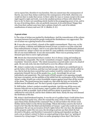 not to expose him, therefore it was harmless. But you cannot trace the consequences of
that lie, any more than Achan could trace the consequences of his theft, otherwise you
would not dare to make that excuse. Is there safety for man or woman except in the most
rigid regard to right and truth, even in the smallest portions of them with which they
have to do? Is there not something utterly fearful in the propagating power of sin, and in
its way of involving others, who are perfectly innocent, in its awful doom? Happy they
who from their earliest years have had a salutary dread of it, and of its infinite
ramifications of misery and woe! (W. G. Blaikie, D. D.)
A great crime
I. The crime of Achan was marked by disobedience. And the remembrance of the solemn
covenant between God and His people rendered the disobedience very aggravated. The
act of Achan was a glaring breach of its conditions.
II. It was also an act of theft, a breach of the eighth commandment. There was, on the
part of Achan, a definite and deliberate breach of trust; as much so as if the crime had
been embezzlement or forgery. And it is very plain that this act was deliberately planned
and carried out. Achan’s action was not that of a man suddenly overcome by temptation.
His act was most deliberate. It was also inexcusable. There was no pressing want or
demand upon him to coerce right principle.
III. Deceit also characterised Achan’s conduct. So is it always. Lying and stealing are
twin brothers, inseparable. The words “committed a trespass” might be more literally
translated, “deceived a deceit.” The whole transaction occurred under cover of a cloud of
guile. He not only stole, but also tried hard to cover his offence with craft.
IV. Achan’s conduct also revealed unbrotherliness. He wished in an underhand way to
get the better of his brethren, and that was bad enough; it showed how utterly selfish he
was. But he had also been warned that such conduct would be visited not only on the
perpetrator himself, but on all the people (Jos_6:18). Accordingly his act was
unbrotherly and unpatriotic. The real enemy of God’s people is not opposing strength
but inner corruption; not the quibbles of the infidel but the carelessness of the Christian.
Achan’s wedge of gold was a more formidable weapon against Israel than all the swords
of the aliens. The grand lessons here taught are, that while the holy are invincible, the
defiled must be defeated; and “He that is greedy of gain troubleth his own house.”
V. Still further, Achan’s conduct revealed ingratitude. And this was all the more sad,
because Jehovah was no hard master, eager to gather all to Himself and leave His
servants as little as possible. Each of them will have plenty in good time. There is
sufficient for each and all, and for their children after them. Surely He may well demand
the firstfruits as His due.
VI. Achan’s deed betokened impiety. It was the act of a godless heart. Could Achan have
believed that God spoke true, when He warned the army of the evil that would come
upon them if they disobeyed His command? Nay, he did not believe the Divine word.
Neither did he believe in the Divine knowledge. Whom did Achan conceive the God of
Israel to be? One like the blind and deaf deities of Canaan—a god who could not see and
understand. His act was an invasion of God’s rights before His very face; the alienation
of His property under His very eyes; the devoting to private use that which He had
devoted to His glory, and therefore it amounted to daring and impudent sacrilege. Is
such a sin as Achan’s extinct? Is there no unjust getting in these days? no “getting of
treasures by a lying tongue”? Is there no undue grasping in these days? Has God no
 