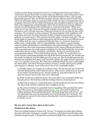 could turn these things into good, moral uses: I could preach sermons upon them, I
could derive lessons from them. It cannot make any difference where thousands of men
are concerned if I take one wedge of gold, two hundred shekels of silver, and a goodly
Babylonish garment—they are all but a handful, and who will miss them? In fact, there
will be no reckoning; things in connection with a battle are done so tumultuously and so
irregularly that none will ever think of looking up such a handful of spoil as I may seize.”
That is the exaggeration of individualism; that is the lie which man is always telling to
himself. It is the falsehood which enables him to cheat the body politic: “What can it
matter if I do not vote? There are thousands of people who want to vote, let them enjoy
themselves, and I will take mine ease. What can it matter if I do not keep the laws of the
company—the municipal or other company? The great majority of the neighbours will
keep them, and as for any little infraction of them of which I may be guilty, it is mere
pedantry to remark upon it. Who cares for the body politic—the body corporate?” We are
being taught to respect that so-called abstraction; but the lesson is a very difficult one to
learn. When shall we come to understand fully that there is a corporate humanity, a
public virtue, a body politic, with its responsibilities, laws, duties—a great training-
school in which individualism is subordinated to the commonwealth? Does not Achan
represent those who create unnecessary mysteries in the course of Divine providence? It
is the concealed man who could explain everything. It is the thief behind the screen who
could relieve all our wonder, perplexity, and distress. We have to search him out by
circumstantial evidence. If he would stand up and say, “Guilty!” he would relieve our
minds of many a distressing thought even about the Divine government. We wonder why
the people are delayed, why the battle goes the wrong way, why the heathen pursues the
chosen man, and beats him down, and scorns his assaults. We speak of God’s mysterious
way. It is a mistake on our part. The silent man, skulking behind the arras, could explain
the whole affair, and relieve Divine providence of many a wonder which grows quickly
into suspicion or distrust. Look at the case in one or two remarkable aspects.
1. Consider Achan, for example, as a solitary sinner. He was the only man in the host
who had disobeyed the orders that were given. “Why arrest a whole army on account
of one traitor? Let the host go on.” So man would say. God will not have it so. He
does not measure by our scale. One sin is a thousand.
2. Think of Achan as a detected sinner. For a time there was no prospect of the man
being found out. But God has methods of sifting which we do not know of.
3. Then look at Achan as a confessing sinner. He did confess his sin, but not until he
was discovered. And the confession was as selfish as the sin.
4. The picture of Achan as a punished sinner is appalling. Who punished the sinful
man? The answer to that inquiry is given in Jos_7:25, and is full of saddest yet
noblest meaning. Who punished the thief? “All Israel stoned him with stones”—not
one infuriated man, not one particularly interested individual, but “all Israel.” The
punishment is social. It is the universe that digs hell—the all rising against the one.
(J. Parker, D. D.)
My son, give, I pray thee, glory to the Lord.—
Kindness to the sinner
There was infinite kindness in that word “my son.” It reminds us of that other Joshua,
the Jesus of the New Testament, so tender to sinners, so full of love even for those who
had been steeped in guilt. It brings before us the great High Priest, who is touched with
 