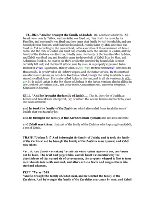 CLARKE,"And he brought the family of Judah - Dr. Kennicott observes, “All
Israel came near by Tribes, and one tribe was fixed on; then that tribe came by its
Families, and one family was fixed on; then came that family by its Households, and one
household was fixed on, and then that household, coming Man by Man, one man was
fixed on. Yet according to the present text, in the execution of this command, all Israel
came, and the tribe of Judah was fixed on; secondly came the families of Judah, and the
family of the Zarhites was fixed on; thirdly came the family of the Zarhites Man by Man,
and Zabdi was fixed on; and fourthly came the household of Zabdi Man by Man, and
Achan was fixed on. So that in the third article the word for by households is most
certainly left out; and the fourth article, man by man, is improperly expressed twice.
Instead of ‫לגברים‬ laggebarim, Man by Man, in Jos_7:17, the true word ‫לבתים‬ labbottim, by
Households, is preserved in six Hebrew copies, and the Syriac version. By this method
was discovered Achan, as he is here five times called, though the valley in which he was
stoned is called Achor. He is also called Achar in the text, and in all the versions, in 1Ch_
2:7. He is called Achar in the five places of Joshua in the Syrian version; also in all five in
the Greek of the Vatican MS., and twice in the Alexandrian MS., and so in Josephus.” -
Kennicott’s Observat.
GILL, "And he brought the family of Judah,.... That is, the tribe of Judah, as
Kimchi and Ben Melech interpret it, (z); or rather, the several families in that tribe, even
the heads of them:
and he took the family of the Zarhites: which descended from Zerah the son of
Judah; that was taken by lot:
and he brought the family of the Zarhites man by man; and cast lots on them:
and Zabdi was taken: that part of the family of the Zarhites which sprung from Zabdi,
a son of Zerah.
TRAPP, "Joshua 7:17 And he brought the family of Judah; and he took the family
of the Zarhites: and he brought the family of the Zarhites man by man; and Zabdi
was taken:
Ver. 17. And Zabdi was taken.] Yet all this while Achan repenteth not, confesseth
not his fault. The devil had gagged him, and his heart was hardened by the
deceitfulness of that cursed sin of covetousness, the property whereof is first to turn
men’s hearts into earth and mud, and afterwards to freeze and congeal them into
steel and adamant.
PETT, "Verse 17-18
‘And he brought the family of Judah near, and he selected the family of the
Zerahites. And he brought the family of the Zerahites near, man by man, and Zabdi
 