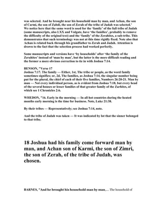 was selected. And he brought near his household man by man, and Achan, the son
of Carmi, the son of Zabdi, the son of Zerah of the tribe of Judah was selected.’
We notice here that the same word is used for the ‘family’ of the full tribe of Judah
(some manuscripts, also LXX and Vulgate, have ‘the families’, probably to remove
the difficulty of the original text) and the ‘family’ of the Zerahites, a sub-tribe. This
demonstrates that such terminology was not at this time rigidly fixed. ote also that
Achan is related back through his grandfather to Zerah and Judah. Attention is
drawn to the fact that the selection process had worked perfectly.
Some manuscripts and versions have ‘by households’ after ‘the family of the
Zerahites’ instead of ‘man by man’, but the latter is the more difficult reading and
the former a more obvious correction to tie in with Joshua 7:14.
BE SO , "Verse 17
Joshua 7:17. The family — Either, 1st, The tribe or people, as the word family
sometimes signifies; or, 2d, The families, as Joshua 7:14, the singular number being
put for the plural, the chief of each of their five families, umbers 26:20-21. Man by
man — ot every individual person, as is evident from Joshua 7:18, but every head
of the several houses or lesser families of that greater family of the Zarhites, of
which see 1 Chronicles 2:6.
WHEDO , "16. Early in the morning — In all hot countries during the heated
months early morning is the time for business. ote, Luke 21:38.
By their tribes — Representatively; see Joshua 7:14, note.
And the tribe of Judah was taken — It was indicated by lot that the sinner belonged
to that tribe.
18 Joshua had his family come forward man by
man, and Achan son of Karmi, the son of Zimri,
the son of Zerah, of the tribe of Judah, was
chosen.
BAR ES, "And he brought his household man by man,.... The household of
 