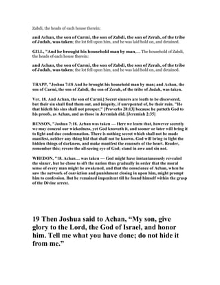 Zabdi, the heads of each house therein:
and Achan, the son of Carmi, the son of Zabdi, the son of Zerah, of the tribe
of Judah, was taken; the lot fell upon him, and he was laid hold on, and detained.
GILL, "And he brought his household man by man,.... The household of Zabdi,
the heads of each house therein:
and Achan, the son of Carmi, the son of Zabdi, the son of Zerah, of the tribe
of Judah, was taken; the lot fell upon him, and he was laid hold on, and detained.
TRAPP, "Joshua 7:18 And he brought his household man by man; and Achan, the
son of Carmi, the son of Zabdi, the son of Zerah, of the tribe of Judah, was taken.
Ver. 18. And Achan, the son of Carmi.] Secret sinners are loath to be discovered,
but their sin shall find them out, and iniquity, if unrepented of, be their ruin. "He
that hideth his sins shall not prosper," [Proverbs 28:13] because he putteth God to
his proofs, as Achan, and as those in Jeremiah did. [Jeremiah 2:35]
BE SO , "Joshua 7:18. Achan was taken — Here we learn that, however secretly
we may conceal our wickedness, yet God knoweth it, and sooner or later will bring it
to light and due condemnation. There is nothing secret which shall not be made
manifest, neither any thing hid that shall not be known. God will bring to light the
hidden things of darkness, and make manifest the counsels of the heart. Reader,
remember this; revere the all-seeing eye of God; stand in awe and sin not.
WHEDO , "18. Achan… was taken — God might have instantaneously revealed
the sinner, but he chose to sift the nation thus gradually in order that the moral
sense of every man might be awakened, and that the conscience of Achan, when he
saw the network of conviction and punishment closing in upon him, might prompt
him to confession. But he remained impenitent till he found himself within the grasp
of the Divine arrest.
19 Then Joshua said to Achan, “My son, give
glory to the Lord, the God of Israel, and honor
him. Tell me what you have done; do not hide it
from me.”
 