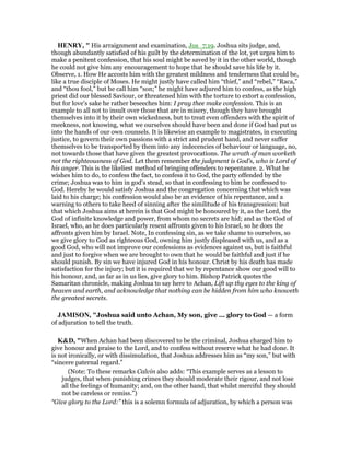 HE RY, " His arraignment and examination, Jos_7:19. Joshua sits judge, and,
though abundantly satisfied of his guilt by the determination of the lot, yet urges him to
make a penitent confession, that his soul might be saved by it in the other world, though
he could not give him any encouragement to hope that he should save his life by it.
Observe, 1. How He accosts him with the greatest mildness and tenderness that could be,
like a true disciple of Moses. He might justly have called him “thief,” and “rebel,” “Raca,”
and “thou fool,” but he call him “son;” he might have adjured him to confess, as the high
priest did our blessed Saviour, or threatened him with the torture to extort a confession,
but for love's sake he rather beseeches him: I pray thee make confession. This is an
example to all not to insult over those that are in misery, though they have brought
themselves into it by their own wickedness, but to treat even offenders with the spirit of
meekness, not knowing, what we ourselves should have been and done if God had put us
into the hands of our own counsels. It is likewise an example to magistrates, in executing
justice, to govern their own passions with a strict and prudent hand, and never suffer
themselves to be transported by them into any indecencies of behaviour or language, no,
not towards those that have given the greatest provocations. The wrath of man worketh
not the righteousness of God. Let them remember the judgment is God's, who is Lord of
his anger. This is the likeliest method of bringing offenders to repentance. 2. What he
wishes him to do, to confess the fact, to confess it to God, the party offended by the
crime; Joshua was to him in god's stead, so that in confessing to him he confessed to
God. Hereby he would satisfy Joshua and the congregation concerning that which was
laid to his charge; his confession would also be an evidence of his repentance, and a
warning to others to take heed of sinning after the similitude of his transgression: but
that which Joshua aims at herein is that God might be honoured by it, as the Lord, the
God of infinite knowledge and power, from whom no secrets are hid; and as the God of
Israel, who, as he does particularly resent affronts given to his Israel, so he does the
affronts given him by Israel. Note, In confessing sin, as we take shame to ourselves, so
we give glory to God as righteous God, owning him justly displeased with us, and as a
good God, who will not improve our confessions as evidences against us, but is faithful
and just to forgive when we are brought to own that he would be faithful and just if he
should punish. By sin we have injured God in his honour. Christ by his death has made
satisfaction for the injury; but it is required that we by repentance show our good will to
his honour, and, as far as in us lies, give glory to him. Bishop Patrick quotes the
Samaritan chronicle, making Joshua to say here to Achan, Lift up thy eyes to the king of
heaven and earth, and acknowledge that nothing can be hidden from him who knoweth
the greatest secrets.
JAMISO , "Joshua said unto Achan, My son, give ... glory to God — a form
of adjuration to tell the truth.
K&D, "When Achan had been discovered to be the criminal, Joshua charged him to
give honour and praise to the Lord, and to confess without reserve what he had done. It
is not ironically, or with dissimulation, that Joshua addresses him as “my son,” but with
“sincere paternal regard.”
(Note: To these remarks Calvin also adds: “This example serves as a lesson to
judges, that when punishing crimes they should moderate their rigour, and not lose
all the feelings of humanity; and, on the other hand, that whilst merciful they should
not be careless or remiss.”)
“Give glory to the Lord:” this is a solemn formula of adjuration, by which a person was
 