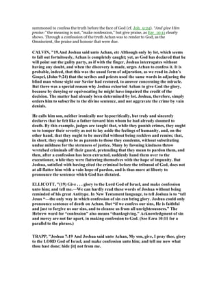 summoned to confess the truth before the face of God (cf. Joh_9:24). “And give Him
praise:” the meaning is not, “make confession,” but give praise, as Ezr_10:11 clearly
shows. Through a confession of the truth Achan was to render to God, as the
Omniscient, the praise and honour that were due.
CALVI , "19.And Joshua said unto Achan, etc Although only by lot, which seems
to fall out fortuitously, Achan is completely caught; yet, as God has declared that he
will point out the guilty party, as if with the finger, Joshua interrogates without
having any doubt, and when the discovery is made, urges Achan to confess it. It is
probable, indeed, that this was the usual form of adjuration, as we read in John’s
Gospel, (John 9:24) that the scribes and priests used the same words in adjuring the
blind man whose sight our Savior had restored, to answer concerning the miracle.
But there was a special reason why Joshua exhorted Achan to give God the glory,
because by denying or equivocating he might have impaired the credit of the
decision. The matter had already been determined by lot. Joshua, therefore, simply
orders him to subscribe to the divine sentence, and not aggravate the crime by vain
denials.
He calls him son, neither ironically nor hypocritically, but truly and sincerely
declares that he felt like a father toward him whom he had already doomed to
death. By this example, judges are taught that, while they punish crimes, they ought
so to temper their severity as not to lay aside the feelings of humanity, and, on the
other hand, that they ought to be merciful without being reckless and remiss; that,
in short, they ought to be as parents to those they condemn, without substituting
undue mildness for the sternness of justice. Many by fawning kindness throw
wretched criminals off their guard, pretending that they mean to pardon them, and
then, after a confession has been extracted, suddenly hand them over to the
executioner, while they were flattering themselves with the hope of impunity. But
Joshua, satisfied with having cited the criminal before the tribunal of God, does not
at all flatter him with a vain hope of pardon, and is thus more at liberty to
pronounce the sentence which God has dictated.
ELLICOTT, "(19) Give . . . glory to the Lord God of Israel, and make confession
unto him; and tell me.—We can hardly read these words of Joshua without being
reminded of his great Antitype. In ew Testament language, to tell Joshua is to “tell
Jesus “—the only way in which confession of sin can bring glory. Joshua could only
pronounce sentence of death on Achan. But “if we confess our sins, He is faithful
and just to forgive us our sins, and to cleanse us from all unrighteousness.” The
Hebrew word for “confession” also means “thanksgiving.” Acknowledgment of sin
and mercy are not far apart, in making confession to God. (See Ezra 10:11 for a
parallel to the phrase.)
TRAPP, "Joshua 7:19 And Joshua said unto Achan, My son, give, I pray thee, glory
to the LORD God of Israel, and make confession unto him; and tell me now what
thou hast done; hide [it] not from me.
 