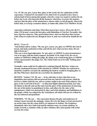 Ver. 19. My son, give, I pray thee, glory to the Lord.] See for explication of this
expression, 1 Samuel 6:5, Jeremiah 13:16, John 9:24. It seemeth to have been a
solemn kind of form among that people, whereby a man was urged to confess his sin
before the Lord, who knoweth all thy business; wherefore reverence his majesty,
and give him the glory of his omniscience; choose rather to tell all openly, than to lie
before him, or to keep a senseless silence, as Judas did. [John 13:21 Matthew 26:24]
And make confession unto him.] That thou mayest have mercy. [Proverbs 28:13 1
John 1:9] In men’s courts the best plea, saith Quintilian, is on feci, ot guilty: but
here, Ego feci, miserere. This, good Joshua knew, and was therefore thus earnest
with Achan to confess his sin, though he knew it, and was resolved he should die for
it.
PETT, "Verse 19
‘And Joshua said to Achan, “My son, give, I pray you, glory to YHWH, the God of
Israel, and make confession to him, and tell me now what you have done. Do not
hide it from me.” ’
This was a stern legal adjuration. To ‘give glory to YHWH’ in such circumstances
was to be open with the truth (compare Jeremiah 13:16; John 9:24). He was to
confess to YHWH by telling the judge. By doing so he would bring glory to YHWH
whose representative the judge was. The whole truth was to be told. othing must
be hidden.
ormally a man could not be adjured to condemn himself. But here Achan was
already condemned because of his selection by YHWH. Whether he confessed or
denied he would be executed. By admitting his fault he would be bringing glory to
the One Who knew about his sin even before he admitted it.
BE SO , "Joshua 7:19. My son — So he calls him, to show that this severe
inquisition and sentence did not proceed from any hatred to his person, which he
loved as a father doth his son, and as a prince ought to do each of his subjects. Give
glory to the Lord God of Israel — As thou hast highly dishonoured him, now take
the blame to thyself, and ascribe unto God the glory of his omniscience in knowing
thy sin; of his justice in punishing it in thee, and others for thy sake; of his
omnipotence, which was obstructed by thee; and of his kindness and faithfulness to
his people, which was eclipsed by thy wickedness; all which will now be evident by
thy sin confessed and punished.
WHEDO , "19. My son — The expression denotes the pity and tenderness of
Joshua’s heart towards the unhappy Achan. He is by the finger of God convicted of
an awful crime, but the crime itself is yet unknown to Joshua. The Scriptures
abundantly show how both God and his ministers may, in certain relations, be
tender towards a criminal, while, in other relations, they must punish with awful
severity his crime.
 