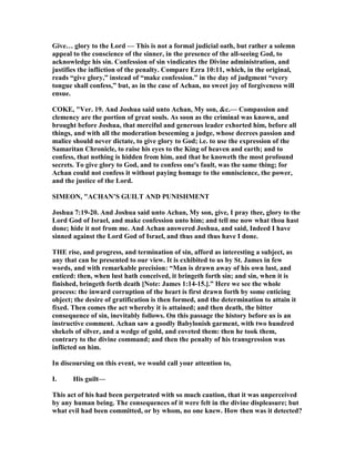 Give… glory to the Lord — This is not a formal judicial oath, but rather a solemn
appeal to the conscience of the sinner, in the presence of the all-seeing God, to
acknowledge his sin. Confession of sin vindicates the Divine administration, and
justifies the infliction of the penalty. Compare Ezra 10:11, which, in the original,
reads “give glory,” instead of “make confession.” in the day of judgment “every
tongue shall confess,” but, as in the case of Achan, no sweet joy of forgiveness will
ensue.
COKE, "Ver. 19. And Joshua said unto Achan, My son, &c.— Compassion and
clemency are the portion of great souls. As soon as the criminal was known, and
brought before Joshua, that merciful and generous leader exhorted him, before all
things, and with all the moderation beseeming a judge, whose decrees passion and
malice should never dictate, to give glory to God; i.e. to use the expression of the
Samaritan Chronicle, to raise his eyes to the King of heaven and earth; and to
confess, that nothing is hidden from him, and that he knoweth the most profound
secrets. To give glory to God, and to confess one's fault, was the same thing; for
Achan could not confess it without paying homage to the omniscience, the power,
and the justice of the Lord.
SIMEO , "ACHA ’S GUILT A D PU ISHME T
Joshua 7:19-20. And Joshua said unto Achan, My son, give, I pray thee, glory to the
Lord God of Israel, and make confession unto him; and tell me now what thou hast
done; hide it not from me. And Achan answered Joshua, and said, Indeed I have
sinned against the Lord God of Israel, and thus and thus have I done.
THE rise, and progress, and termination of sin, afford as interesting a subject, as
any that can be presented to our view. It is exhibited to us by St. James in few
words, and with remarkable precision: “Man is drawn away of his own lust, and
enticed: then, when lust hath conceived, it bringeth forth sin; and sin, when it is
finished, bringeth forth death [ ote: James 1:14-15.].” Here we see the whole
process: the inward corruption of the heart is first drawn forth by some enticing
object; the desire of gratification is then formed, and the determination to attain it
fixed. Then comes the act whereby it is attained; and then death, the bitter
consequence of sin, inevitably follows. On this passage the history before us is an
instructive comment. Achan saw a goodly Babylonish garment, with two hundred
shekels of silver, and a wedge of gold, and coveted them: then he took them,
contrary to the divine command; and then the penalty of his transgression was
inflicted on him.
In discoursing on this event, we would call your attention to,
I. His guilt—
This act of his had been perpetrated with so much caution, that it was unperceived
by any human being. The consequences of it were felt in the divine displeasure; but
what evil had been committed, or by whom, no one knew. How then was it detected?
 