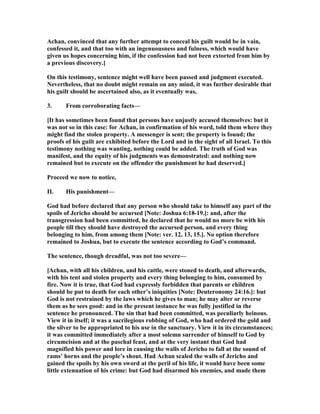 Achan, convinced that any further attempt to conceal his guilt would be in vain,
confessed it, and that too with an ingenuousness and fulness, which would have
given us hopes concerning him, if the confession had not been extorted from him by
a previous discovery.]
On this testimony, sentence might well have been passed and judgment executed.
evertheless, that no doubt might remain on any mind, it was further desirable that
his guilt should be ascertained also, as it eventually was,
3. From corroborating facts—
[It has sometimes been found that persons have unjustly accused themselves: but it
was not so in this case: for Achan, in confirmation of his word, told them where they
might find the stolen property. A messenger is sent; the property is found; the
proofs of his guilt are exhibited before the Lord and in the sight of all Israel. To this
testimony nothing was wanting, nothing could be added. The truth of God was
manifest, and the equity of his judgments was demonstrated: and nothing now
remained but to execute on the offender the punishment he had deserved.]
Proceed we now to notice,
II. His punishment—
God had before declared that any person who should take to himself any part of the
spoils of Jericho should be accursed [ ote: Joshua 6:18-19.]: and, after the
transgression had been committed, he declared that he would no more be with his
people till they should have destroyed the accursed person, and every thing
belonging to him, from among them [ ote: ver. 12, 13, 15.]. o option therefore
remained to Joshua, but to execute the sentence according to God’s command.
The sentence, though dreadful, was not too severe—
[Achan, with all his children, and his cattle, were stoned to death, and afterwards,
with his tent and stolen property and every thing belonging to him, consumed by
fire. ow it is true, that God had expressly forbidden that parents or children
should be put to death for each other’s iniquities [ ote: Deuteronomy 24:16.]: but
God is not restrained by the laws which he gives to man; he may alter or reverse
them as he sees good: and in the present instance he was fully justified in the
sentence he pronounced. The sin that had been committed, was peculiarly heinous.
View it in itself; it was a sacrilegious robbing of God, who had ordered the gold and
the silver to be appropriated to his use in the sanctuary. View it in its circumstances;
it was committed immediately after a most solemn surrender of himself to God by
circumcision and at the paschal feast, and at the very instant that God had
magnified his power and lore in causing the walls of Jericho to fall at the sound of
rams’ horns and the people’s shout. Had Achan scaled the walls of Jericho and
gained the spoils by his own sword at the peril of his life, it would have been some
little extenuation of his crime: but God had disarmed his enemies, and made them
 