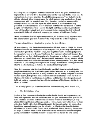 like sheep for the slaughter: and therefore to rob him of the spoils was the basest
ingratitude. In a word, it was direct atheism; for the very idea that he could hide the
matter from God was a practical denial of his omnipresence. View it, lastly, in its
effects; what evil it had brought upon the whole nation; what a calamitous defeat,
accompanied with the loss of six and thirty Israelites; and what inconceivable
misery it would have entailed upon the whole nation, if it had not been duly
punished, even the entire loss of God’s favour, and the utter destruction of all the
people. View the transaction, I say, in this light, and the punishment, awful as it
was, will be acknowledged just: he who sought in this manner the destruction of
every family in Israel, might well be destroyed together with his own family.
If our proud heart still rise against the sentence, let us silence every objection with
this unanswerable question, “Shall not the Judge of all the earth do right?”]
The execution of it was calculated to produce the best effects—
[It was necessary that, in the commencement of this new scene of things, the people
should know what a God they had to do with; and that, whilst they learned from his
mercies how greatly he was to be loved, they might learn also from his judgments
how greatly he was to be feared. This lesson they were now effectually taught: they
could not but see that “God is greatly to be feared, and to be had in reverence by all
them that are round about him.” To impress this lesson more deeply on their minds,
an heap of stones was raised over the ashes of this unhappy family; that, as a lasting
memorial of God’s indignation against sin, it might declare to all future generations,
that “it is a fearful thing to fall into the hands of the living God.”
ow if we consider what incalculable benefit was likely to arise, not only to the
people then existing, but to all future generations, from that act of severity, and that
the good issuing from it would in many instances be, not merely temporal in relation
to their bodies, but spiritual also and eternal in relation to their souls, we shall see
that severity to them was kindness to millions; and that therefore the punishment
inflicted on them comported no less with the goodness of God than with the sterner
rights of justice.]
That We may gather yet further instruction from the history, let us behold in it,
1. The deceitfulness of sin—
[Achan at first contemplated only the satisfaction he should feel in possessing the
Babylonish garment, and the comforts which the gold and silver would procure for
him. The ideas of shame and remorse and misery were hid from him; or, if they
glanced through his mind, they appeared as visionary, and unworthy of any serious
attention. But O! with what different thoughts did he contemplate his gains, when
inquisition was made to discover the offender! or, if at first he thought that the
chances were so much in his favour, as to preclude all fear of discovery, how would
he begin to tremble when he saw that his own tribe was selected as containing the
guilty person! How would his terror be increased when he saw his own family
 
