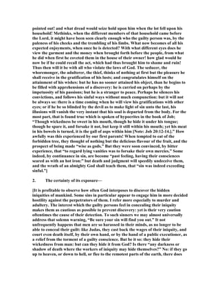 pointed out! and what dread would seize hold upon him when the lot fell upon his
household! Methinks, when the different members of that household came before
the Lord, it might have been seen clearly enough who the guilty person was, by the
paleness of his cheeks and the trembling of his limbs. What now becomes of all his
expected enjoyments, when once he is detected? With what different eyes does he
view the garment and the money when brought forth before the people, from what
he did when first he coveted them in the house of their owner! how glad would he
now be if he could recall the act, which had thus brought him to shame and ruin!
Thus then will it be with all who violate the laws of God. The seducer, the
whoremonger, the adulterer, the thief, thinks of nothing at first but the pleasure he
shall receive in the gratification of his lusts; and congratulates himself on the
attainment of his wishes: but he has no sooner attained his object, than he begins to
be filled with apprehensions of a discovery: he is carried on perhaps by the
impetuosity of his passions; but he is a stranger to peace. Perhaps he silences his
convictions, and follows his sinful ways without much compunction: but it will not
be always so: there is a time coming when he will view his gratifications with other
eyes; or if he be so blinded by the devil as to make light of sin unto the last, his
illusions will vanish the very instant that his soul is departed from the body. For the
most part, that is found true which is spoken of hypocrites in the book of Job;
“Though wickedness be sweet in his mouth, though he hide it under his tongue;
though he spare it, and forsake it not, but keep it still within his mouth; yet his meat
in his bowels is turned, it is the gall of asps within him [ ote: Job 20:12-14.].” How
awfully was this experienced by our first parents! When tempted to eat of the
forbidden tree, they thought of nothing but the delicious flavour of the fruit, and the
prospect of being made “wise as gods.” But they were soon convinced, by bitter
experience, that “to regard lying vanities was to forsake their own mercies.” Some
indeed, by continuance in sin, are become “past feeling, having their consciences
seared as with an hot iron:” but death and judgment will speedily undeceive them,
and the wrath of an almighty God shall teach them, that “sin was indeed exceeding
sinful.”]
2. The certainty of its exposure—
[It is profitable to observe how often God interposes to discover the hidden
iniquities of mankind. Some sins in particular appear to engage him in more decided
hostility against the perpetrators of them. I refer more especially to murder and
adultery. The interest which the guilty persons feel in concealing their iniquity
makes them as cautious as possible to prevent discovery: yet is their very caution
oftentimes the cause of their detection. To such sinners we may almost universally
address that solemn warning, “Be sure your sin will find you out.” It not
unfrequently happens that men are so harassed in their minds, as no longer to be
able to conceal their guilt: like Judas, they cast back the wages of their iniquity, and
court even death itself, by their own hand, or by the hand of a public executioner, as
a relief from the torment of a guilty conscience. But be it so: they hide their
wickedness from man: but can they hide it from God? Is there “any darkness or
shadow of death where the workers of iniquity may hide themselves?” o: if they go
up to heaven, or down to hell, or flee to the remotest parts of the earth, there does
 