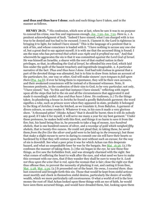 and thus and thus have I done; such and such things have I taken, and in the
manner as follows.
HE RY 20-21, " His confession, which now at last, when he saw it was to no purpose
to conceal his crime, was free and ingenuous enough, Jos_7:20, Jos_7:21. Here is, 1. A
penitent acknowledgment of fault. “Indeed I have sinned; what I am charged with is too
true to be denied and too bad to be excused. I own it, I lament it; the Lord is righteous in
bringing it to light, for indeed I have sinned.” This is the language of a penitent that is
sick of his, and whose conscience is loaded with it. “I have nothing to accuse any one else
of, but a great deal to say against myself; it is with me that the accursed thing is found; I
am the man who has perverted that which was right and it profited me not.” And that
wherewith he aggravates the sin is that it was committed against the Lord God of Israel.
He was himself an Israelite, a sharer with the rest of that exalted nation in their
privileges, so that, in offending the God of Israel, he offended his own God, which laid
him under the guilt of the basest treachery and ingratitude imaginable. 2. A particular
narrative of the fact: Thus and thus have I done. God had told Joshua in general that a
part of the devoted things was alienated, but is to him to draw from Achan an account of
the particulars; for, one way or other, God will make sinners' own tongues to fall upon
them (Psa_64:8); if ever he bring them to repentance, they will be their own accusers,
and their awakened consciences will be instead of a thousand witnesses. Note, It
becomes penitents, in the confession of their sins to God, to be very particular; not only,
“I have sinned,” but, “In this and that instance I have sinned,” reflecting with regret
upon all the steps that led to the sin and all the circumstances that aggravated it and
made it exceedingly sinful: thus and thus have I done. He confesses, (1.) To the things
taken. In plundering a house in Jericho he found a goodly Babylonish garment; the word
signifies a robe, such as princes wore when they appeared in state, probably it belonged
to the King of Jericho; it was far fetched, as we translate it, from Babylon. A garment of
divers colours, so some render it. Whatever it was, in his eyes it made a very glorious
show. “A thousand pities” (thinks Achan) “that it should be burnt; then it will do nobody
any good; if I take it for myself, it will serve me many a year for my best garment.” Under
these pretences, he makes bold with this first, and things it no harm to save it from the
fire; but, his hand being thus in, he proceeds to take a bag of money, two hundred
shekels, that is one hundred ounces of silver, and a wwedge of gold which weighed fifty
shekels, that is twenty-five ounces. He could not plead that, in taking these, he saved
them from the fire (for the silver and gold were to be laid up in the treasury); but those
that make a slight excuse to serve in daring to commit one sin will have their hearts so
hardened by it that they will venture upon the next without such an excuse; for the way
of sin is downhill. See what a peer prize it was for which Achan ran this desperate
hazard, and what an unspeakable loser he was by the bargain. See Mat_16:26. (2.) He
confesses the manner of taking them. [1.] the sin began in the eye. he saw these fine
things, as Eve saw the forbidden fruit, and was strangely charmed with the sight. See
what comes of suffering the heart to walk after the eyes, and what need we have to make
this covenant with our eyes, that if they wander they shall be sure to weep for it. Look
not thou upon the wine that is red, upon the woman that is fair; close the right eye that
thus offense thee, to prevent the necessity of plucking it out, and casting it from thee,
Mat_5:28, Mat_5:29. [2.] It proceeded out of the heart. He owns, I coveted them. thus
lust conceived and brought forth this sin. Those that would be kept from sinful actions
must mortify and check in themselves sinful desires, particularly the desire of worldly
wealth, which we more particularly call covetousness. O what a world of evil is the love
money the root of! Had Achan looked upon these things with an eye of faith, he would
have seen them accursed things, and would have dreaded them, but, looking upon them
 