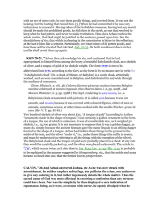 with an eye of sense only, he saw them goodly things, and coveted them. It was not the
looking, but the lusting that ruined him. [3.] When he had committed it he was very
industrious to conceal it. Having taken of the forbidden treasures, fearing lest any search
should be made for prohibited goods, he hid them in the earth, as one that resolved to
keep what he had gotten, and never to make restitution. Thus does Achan confess the
whole matter, that God might be justified in the sentence passed upon him. See the
deceitfulness of sin; that which is pleasing in the commission is bitter in the reflection;
at the last it bites like a serpent. Particularly, see what comes of ill-gotten goods, and
how those will be cheated that rob God. Job_20:15, He hath swallowed down riches,
and he shall vomit them up again.
K&D 20-21, "Achan then acknowledge his sin, and confessed that he had
appropriated to himself from among the booty a beautiful Babylonish cloak, 200 shekels
of silver, and a tongue of gold of 50 shekels weight. The form ‫ה‬ ֶ‫א‬ ְ‫ר‬ ֶ‫א‬ָ‫ו‬ is not to be
abbreviated into ‫א‬ ֶ‫ר‬ ֵ‫א‬ָ‫,ו‬ according to the Keri, as the form is by no means rare in verbs ‫ה‬.‫ל‬
“A Babylonish cloak” (lit. a cloak of Shinar, or Babylon) is a costly cloak, artistically
worked, such as were manufactured in Babylon, and distributed far and wide through
the medium of commerce.
(Note: Plinius h. n. viii. 48: Colores diversos picturae vestium intexere Babylon
maxime celebravit et nomen imposuit. (See Heeren Ideen. i. 2, pp. 205ff., and
Movers Phönizier, ii. 3, pp. 258ff.) The Sept. rendering is ψιλή ποικίλη, i.e., a
Babylonian cloak ornamented with pictures. It is called ψιλή because it was cut
smooth, and ποικίλη because it was covered with coloured figures, either of men or
animals, sometimes woven, at other times worked with the needle (Fischer. graec de
vers. libr. V. T. pp. 87-8).)
Two hundred shekels of silver was about £25. “A tongue of gold” (according to Luther,
“ornaments made in the shape of tongues”) was certainly a golden ornament in the form
of a tongue, the use of which is unknown; it was of considerable size, as it weighed 50
shekels, i.e., 13,700 grains. It is not necessary to suppose that it was a golden dagger, as
many do, simply because the ancient Romans gave the name lingula to an oblong dagger
formed in the shape of a tongue. Achan had hidden these things in the ground in the
midst of his tent, and the silver “under it,” i.e., under these things (the suffix is neuter,
and must be understood as referring to all the things with the exception of the silver).
The Babylonish cloak and the tongue of gold were probably placed in a chest; at any rate
they would be carefully packed up, and the silver was placed underneath. The article in
‫י‬ ִ‫ל‬ ֳ‫ה‬ ֽፎ ָ‫,ה‬ which occurs twice, as it also does in Jos_8:33; Lev_27:33; Mic_2:12, is probably
to be explained in the manner suggested by Hengstenberg, viz., that the article and noun
became so fused into one, that the former lost its proper force.
CALVI , "20.And Achan answered Joshua, etc As he was now struck with
astonishment, he neither employs subterfuge, nor palliates the crime, nor endeavors
to give any coloring to it, but rather ingeniously details the whole matter. Thus the
sacred name of God was more effectual in extorting a confession than any tortures
could have been. or was the simplicity he thus displayed a sure indication of
repentance; being, as it were, overcome with terror, he openly divulged what he
 
