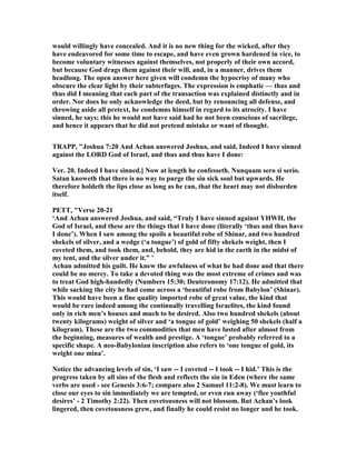 would willingly have concealed. And it is no new thing for the wicked, after they
have endeavored for some time to escape, and have even grown hardened in vice, to
become voluntary witnesses against themselves, not properly of their own accord,
but because God drags them against their will, and, in a manner, drives them
headlong. The open answer here given will condemn the hypocrisy of many who
obscure the clear light by their subterfuges. The expression is emphatic — thus and
thus did I meaning that each part of the transaction was explained distinctly and in
order. or does he only acknowledge the deed, but by renouncing all defense, and
throwing aside all pretext, he condemns himself in regard to its atrocity. I have
sinned, he says; this he would not have said had he not been conscious of sacrilege,
and hence it appears that he did not pretend mistake or want of thought.
TRAPP, "Joshua 7:20 And Achan answered Joshua, and said, Indeed I have sinned
against the LORD God of Israel, and thus and thus have I done:
Ver. 20. Indeed I have sinned.] ow at length he confesseth. unquam sero si serio.
Satan knoweth that there is no way to purge the sin sick soul but upwards. He
therefore holdeth the lips close as long as he can, that the heart may not disburden
itself.
PETT, "Verse 20-21
‘And Achan answered Joshua, and said, “Truly I have sinned against YHWH, the
God of Israel, and these are the things that I have done (literally ‘thus and thus have
I done’). When I saw among the spoils a beautiful robe of Shinar, and two hundred
shekels of silver, and a wedge (‘a tongue’) of gold of fifty shekels weight, then I
coveted them, and took them, and, behold, they are hid in the earth in the midst of
my tent, and the silver under it.” ’
Achan admitted his guilt. He knew the awfulness of what he had done and that there
could be no mercy. To take a devoted thing was the most extreme of crimes and was
to treat God high-handedly ( umbers 15:30; Deuteronomy 17:12). He admitted that
while sacking the city he had come across a ‘beautiful robe from Babylon’ (Shinar).
This would have been a fine quality imported robe of great value, the kind that
would be rare indeed among the continually travelling Israelites, the kind found
only in rich men’s houses and much to be desired. Also two hundred shekels (about
twenty kilograms) weight of silver and ‘a tongue of gold’ weighing 50 shekels (half a
kilogram). These are the two commodities that men have lusted after almost from
the beginning, measures of wealth and prestige. A ‘tongue’ probably referred to a
specific shape. A neo-Babylonian inscription also refers to ‘one tongue of gold, its
weight one mina’.
otice the advancing levels of sin, ‘I saw -- I coveted -- I took -- I hid.’ This is the
progress taken by all sins of the flesh and reflects the sin in Eden (where the same
verbs are used - see Genesis 3:6-7; compare also 2 Samuel 11:2-8). We must learn to
close our eyes to sin immediately we are tempted, or even run away (‘flee youthful
desires’ - 2 Timothy 2:22). Then covetousness will not blossom. But Achan’s look
lingered, then covetousness grew, and finally he could resist no longer and he took.
 