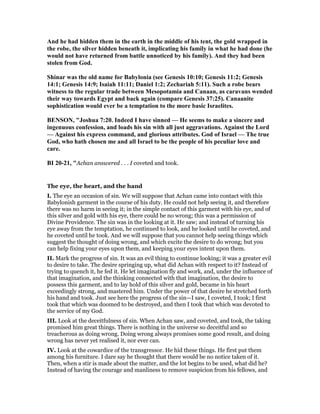 And he had hidden them in the earth in the middle of his tent, the gold wrapped in
the robe, the silver hidden beneath it, implicating his family in what he had done (he
would not have returned from battle unnoticed by his family). And they had been
stolen from God.
Shinar was the old name for Babylonia (see Genesis 10:10; Genesis 11:2; Genesis
14:1; Genesis 14:9; Isaiah 11:11; Daniel 1:2; Zechariah 5:11). Such a robe bears
witness to the regular trade between Mesopotamia and Canaan, as caravans wended
their way towards Egypt and back again (compare Genesis 37:25). Canaanite
sophistication would ever be a temptation to the more basic Israelites.
BE SO , "Joshua 7:20. Indeed I have sinned — He seems to make a sincere and
ingenuous confession, and loads his sin with all just aggravations. Against the Lord
— Against his express command, and glorious attributes. God of Israel — The true
God, who hath chosen me and all Israel to be the people of his peculiar love and
care.
BI 20-21, "Achan answered . . . I coveted and took.
The eye, the heart, and the hand
I. The eye an occasion of sin. We will suppose that Achan came into contact with this
Babylonish garment in the course of his duty. He could not help seeing it, and therefore
there was no harm in seeing it; in the simple contact of this garment with his eye, and of
this silver and gold with his eye, there could be no wrong; this was a permission of
Divine Providence. The sin was in the looking at it. He saw; and instead of turning his
eye away from the temptation, he continued to look, and he looked until he coveted, and
he coveted until he took. And we will suppose that you cannot help seeing things which
suggest the thought of doing wrong, and which excite the desire to do wrong; but you
can help fixing your eyes upon them, and keeping your eyes intent upon them.
II. Mark the progress of sin. It was an evil thing to continue looking; it was a greater evil
to desire to take. The desire springing up, what did Achan with respect to it? Instead of
trying to quench it, he fed it. He let imagination fly and work, and, under the influence of
that imagination, and the thinking connected with that imagination, the desire to
possess this garment, and to lay hold of this silver and gold, became in his heart
exceedingly strong, and mastered him. Under the power of that desire he stretched forth
his hand and took. Just see here the progress of the sin—I saw, I coveted, I took; I first
took that which was doomed to be destroyed, and then I took that which was devoted to
the service of my God.
III. Look at the deceitfulness of sin. When Achan saw, and coveted, and took, the taking
promised him great things. There is nothing in the universe so deceitful and so
treacherous as doing wrong. Doing wrong always promises some good result, and doing
wrong has never yet realised it, nor ever can.
IV. Look at the cowardice of the transgressor. He hid these things. He first put them
among his furniture. I dare say he thought that there would be no notice taken of it.
Then, when a stir is made about the matter, and the lot begins to be used, what did he?
Instead of having the courage and manliness to remove suspicion from his fellows, and
 