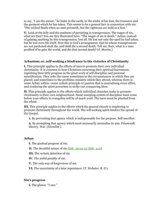 to say, “I am the sinner,” he hides in the earth, in the midst of his tent, the treasures and
the garment which he has taken. This seems to be a general fact in connection with sin:
“The wicked fleeth when no man pursueth, but the righteous are bold as a lion.”
V. Look at the folly and the madness of persisting in transgression. The wages of sin,
what are they? You see this illustrated here. “The wages of sin is death.” Achan, instead
of gaining anything by this transgression, lost all. He lost net only the spoil he had taken,
but he lost even life itself. Now this is God’s arrangement, that he whose transgressions
are not pardoned shall die, and shall die a second death. Tell me, then, what is a man
profited if he gain the world, and die that second death? (S. Martin.)
Achanism; or, self-seeking a hindrance to tits victories of Christianity
I. This principle applies to the efforts of men to promote their own individual
christianity. It is common to hear Christians mourning their spiritual barrenness;
regretting their little progress in the great work of self-discipline and personal
sanctification. They refer the cause sometimes to the circumstances in which they are
placed, and sometimes to the profitless ministry which they attend, whereas there is
some Achan within—some unholy principle or passion that is neutralising every effort,
and rendering the spirit powerless to strike one conquering blow.
II. This principle applies to the efforts which individual churches make to promote
christianity in their own neigbourhood. Some sweeping system of discipline must come
before your efforts to evangelise will be of much avail. The tares must be plucked from
the wheat.
III. This principle applies to the efforts which the general church is employing to
promote christianity throughout the world. The self-seeking spirit hinders the spread of
the Gospel.
1. By preventing that agency which is indispensable for the purpose. Self-sacrifice.
2. By prompting that agency which must necessarily neutralise its aim. Priestcraft.
Slavery. War. (Homilist.)
Achan
I. The gradual progress of sin.
II. The deceitful nature of sin (Job_20:12-15; Hab_2:11).
III. The certain detection of sin.
IV. The awful penalty of sin.
V. The only way of forgiveness of sin.
VI. The uncertainty of a later repentance. (T. Webster, B. D.)
Sin’s progress
I. The glance: “I saw.”
 