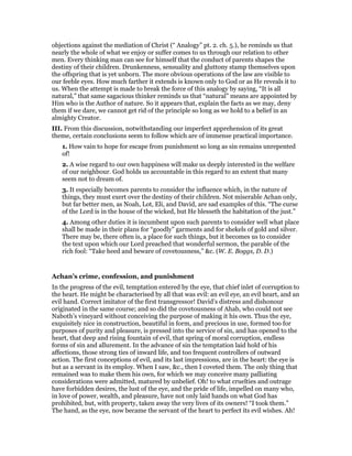 objections against the mediation of Christ (“ Analogy” pt. 2. ch. 5.), he reminds us that
nearly the whole of what we enjoy or suffer comes to us through our relation to other
men. Every thinking man can see for himself that the conduct of parents shapes the
destiny of their children. Drunkenness, sensuality and gluttony stamp themselves upon
the offspring that is yet unborn. The more obvious operations of the law are visible to
our feeble eyes. How much farther it extends is known only to God or as He reveals it to
us. When the attempt is made to break the force of this analogy by saying, “It is all
natural,” that same sagacious thinker reminds us that “natural” means are appointed by
Him who is the Author of nature. So it appears that, explain the facts as we may, deny
them if we dare, we cannot get rid of the principle so long as we hold to a belief in an
almighty Creator.
III. From this discussion, notwithstanding our imperfect apprehension of its great
theme, certain conclusions seem to follow which are of immense practical importance.
1. How vain to hope for escape from punishment so long as sin remains unrepented
of!
2. A wise regard to our own happiness will make us deeply interested in the welfare
of our neighbour. God holds us accountable in this regard to an extent that many
seem not to dream of.
3. It especially becomes parents to consider the influence which, in the nature of
things, they must exert over the destiny of their children. Not miserable Achan only,
but far better men, as Noah, Lot, Eli, and David, are sad examples of this. “The curse
of the Lord is in the house of the wicked, but He blesseth the habitation of the just.”
4. Among other duties it is incumbent upon such parents to consider well what place
shall be made in their plans for “goodly” garments and for shekels of gold and silver.
There may be, there often is, a place for such things, but it becomes us to consider
the text upon which our Lord preached that wonderful sermon, the parable of the
rich fool: “Take heed and beware of covetousness,” &c. (W. E. Boggs, D. D.)
Achan’s crime, confession, and punishment
In the progress of the evil, temptation entered by the eye, that chief inlet of corruption to
the heart. He might be characterised by all that was evil: an evil eye, an evil heart, and an
evil hand. Correct imitator of the first transgressor! David’s distress and dishonour
originated in the same course; and so did the covetousness of Ahab, who could not see
Naboth’s vineyard without conceiving the purpose of making it his own. Thus the eye,
exquisitely nice in construction, beautiful in form, and precious in use, formed too for
purposes of purity and pleasure, is pressed into the service of sin, and has opened to the
heart, that deep and rising fountain of evil, that spring of moral corruption, endless
forms of sin and allurement. In the advance of sin the temptation laid hold of his
affections, those strong ties of inward life, and too frequent controllers of outward
action. The first conceptions of evil, and its last impressions, are in the heart: the eye is
but as a servant in its employ. When I saw, &c., then I coveted them. The only thing that
remained was to make them his own, for which we may conceive many palliating
considerations were admitted, matured by unbelief. Oh! to what cruelties and outrage
have forbidden desires, the lust of the eye, and the pride of life, impelled on many who,
in love of power, wealth, and pleasure, have not only laid hands on what God has
prohibited, but, with property, taken away the very lives of its owners! “I took them.”
The hand, as the eye, now became the servant of the heart to perfect its evil wishes. Ah!
 